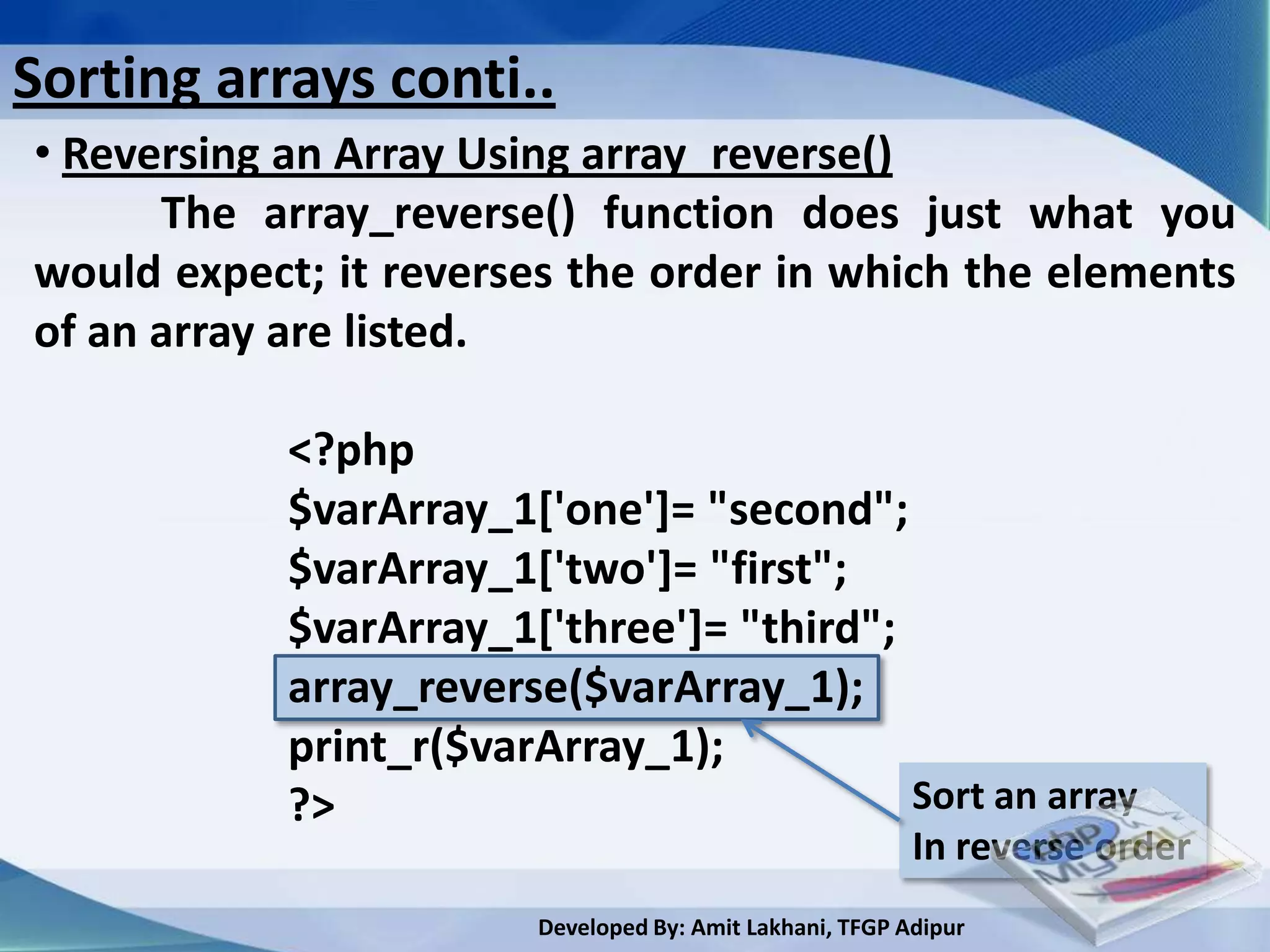 Sorting arrays conti..
• Reversing an Array Using array_reverse()
      The array_reverse() function does just what you
would expect; it reverses the order in which the elements
of an array are listed.

            <?php
            $varArray_1['one']= "second";
            $varArray_1['two']= "first";
            $varArray_1['three']= "third";
            array_reverse($varArray_1);
            print_r($varArray_1);
            ?>                             Sort an array
                                                          In reverse order
                        Developed By: Amit Lakhani, TFGP Adipur
 