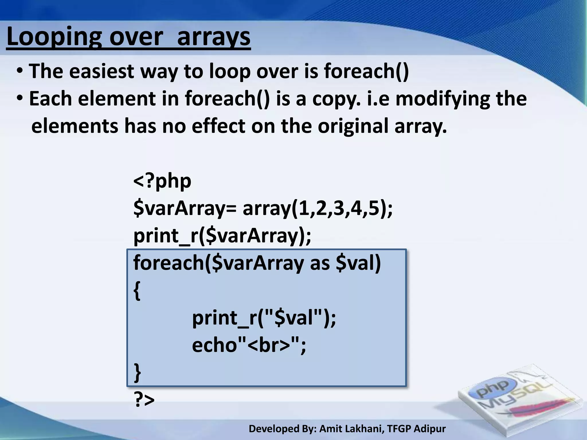 Looping over arrays
• The easiest way to loop over is foreach()
• Each element in foreach() is a copy. i.e modifying the
  elements has no effect on the original array.

            <?php
            $varArray= array(1,2,3,4,5);
            print_r($varArray);
            foreach($varArray as $val)
            {
                  print_r("$val");
                  echo"<br>";
            }
            ?>
                         Developed By: Amit Lakhani, TFGP Adipur
 