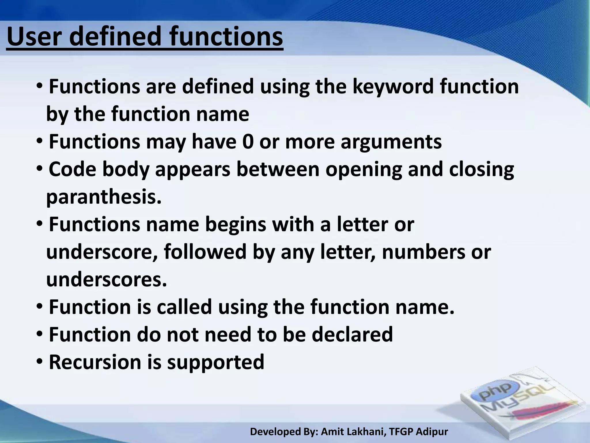 User defined functions
  • Functions are defined using the keyword function
   by the function name
  • Functions may have 0 or more arguments
  • Code body appears between opening and closing
   paranthesis.
  • Functions name begins with a letter or
   underscore, followed by any letter, numbers or
   underscores.
  • Function is called using the function name.
  • Function do not need to be declared
  • Recursion is supported

                        Developed By: Amit Lakhani, TFGP Adipur
 