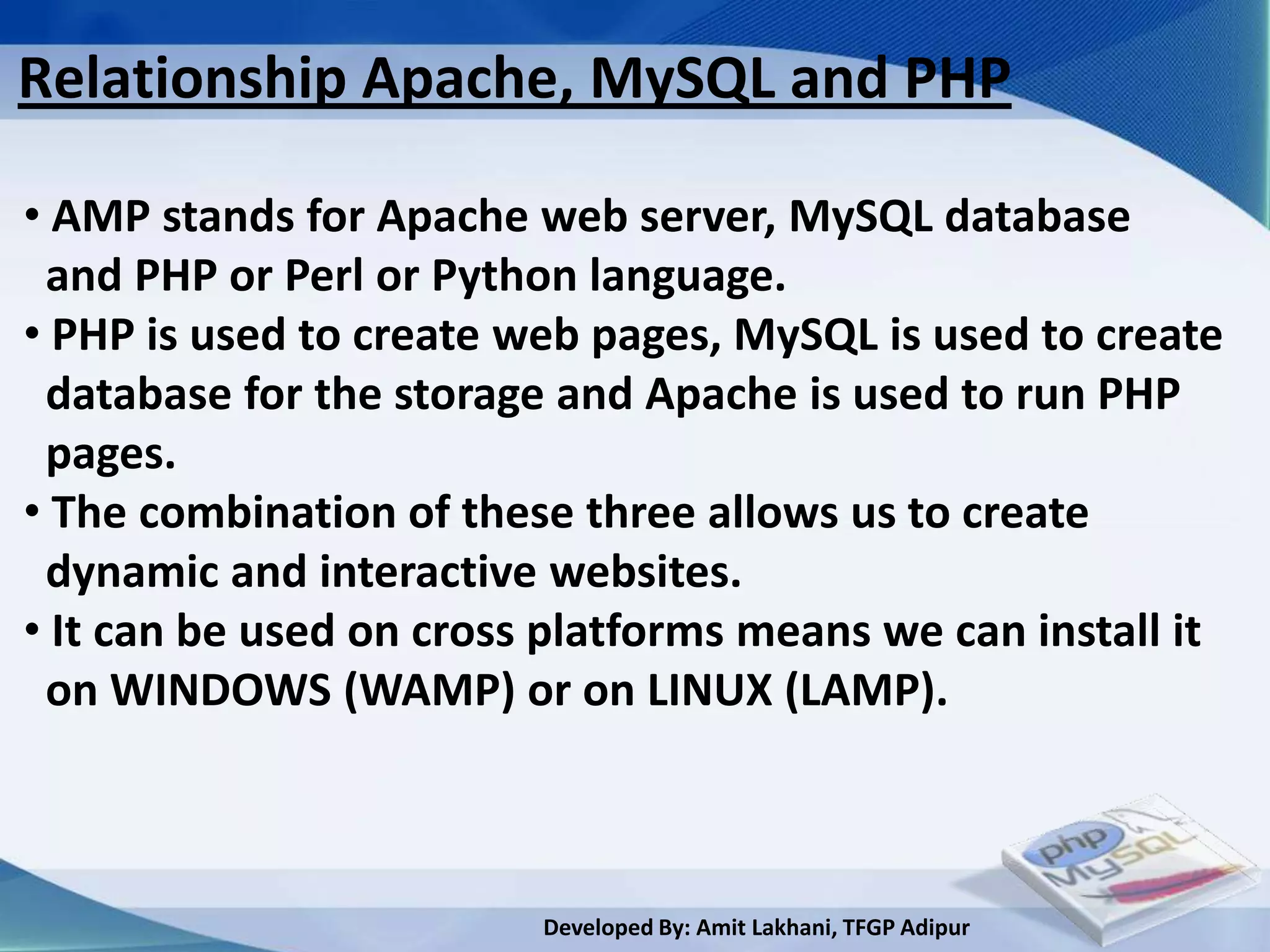 Relationship Apache, MySQL and PHP

• AMP stands for Apache web server, MySQL database
 and PHP or Perl or Python language.
• PHP is used to create web pages, MySQL is used to create
 database for the storage and Apache is used to run PHP
 pages.
• The combination of these three allows us to create
 dynamic and interactive websites.
• It can be used on cross platforms means we can install it
 on WINDOWS (WAMP) or on LINUX (LAMP).



                         Developed By: Amit Lakhani, TFGP Adipur
 