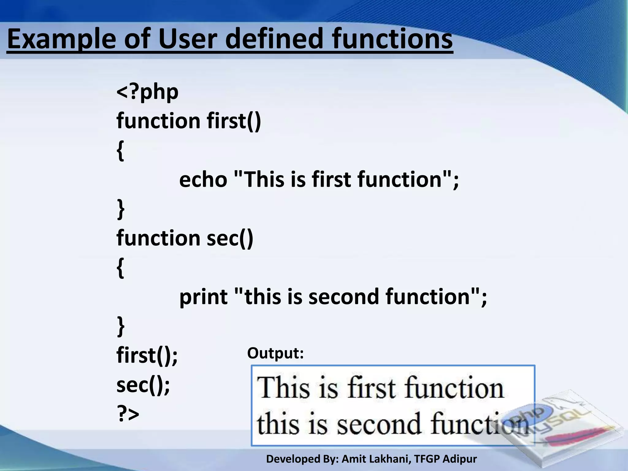 Example of User defined functions
        <?php
        function first()
        {
                 echo "This is first function";
        }
        function sec()
        {
                 print "this is second function";
        }
        first();        Output:
        sec();
        ?>
                        Developed By: Amit Lakhani, TFGP Adipur
 
