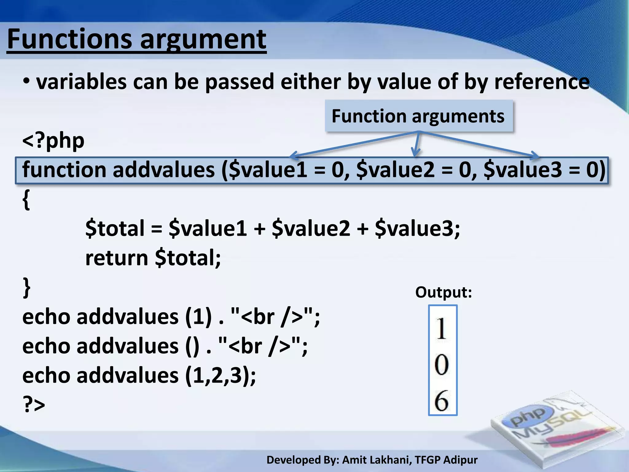 Functions argument
 • variables can be passed either by value of by reference
                                    Function arguments
 <?php
 function addvalues ($value1 = 0, $value2 = 0, $value3 = 0)
 {
       $total = $value1 + $value2 + $value3;
       return $total;
 }                                      Output:
 echo addvalues (1) . "<br />";
 echo addvalues () . "<br />";
 echo addvalues (1,2,3);
 ?>

                         Developed By: Amit Lakhani, TFGP Adipur
 