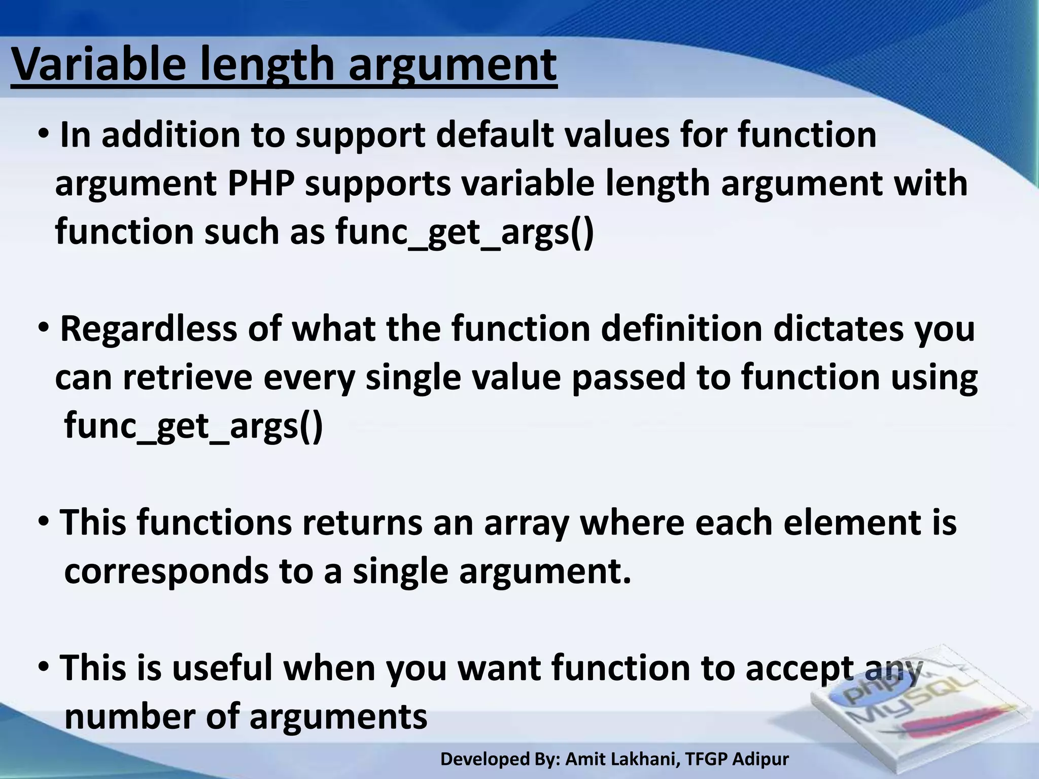 Variable length argument
 • In addition to support default values for function
  argument PHP supports variable length argument with
  function such as func_get_args()

 • Regardless of what the function definition dictates you
  can retrieve every single value passed to function using
   func_get_args()

 • This functions returns an array where each element is
   corresponds to a single argument.

 • This is useful when you want function to accept any
   number of arguments
                         Developed By: Amit Lakhani, TFGP Adipur
 