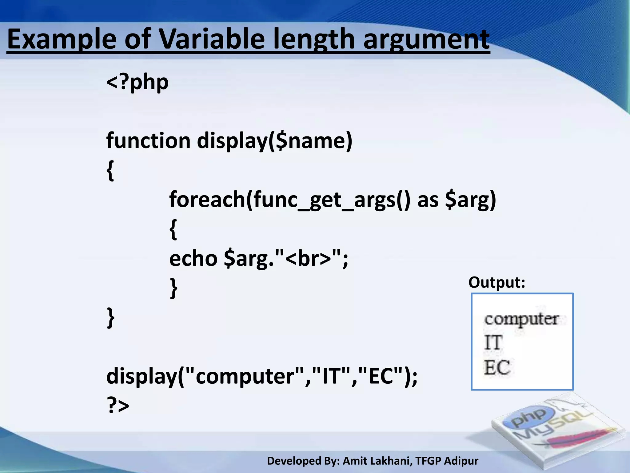 Example of Variable length argument
       <?php

       function display($name)
       {
             foreach(func_get_args() as $arg)
             {
             echo $arg."<br>";
             }                            Output:

       }

       display("computer","IT","EC");
       ?>

                       Developed By: Amit Lakhani, TFGP Adipur
 