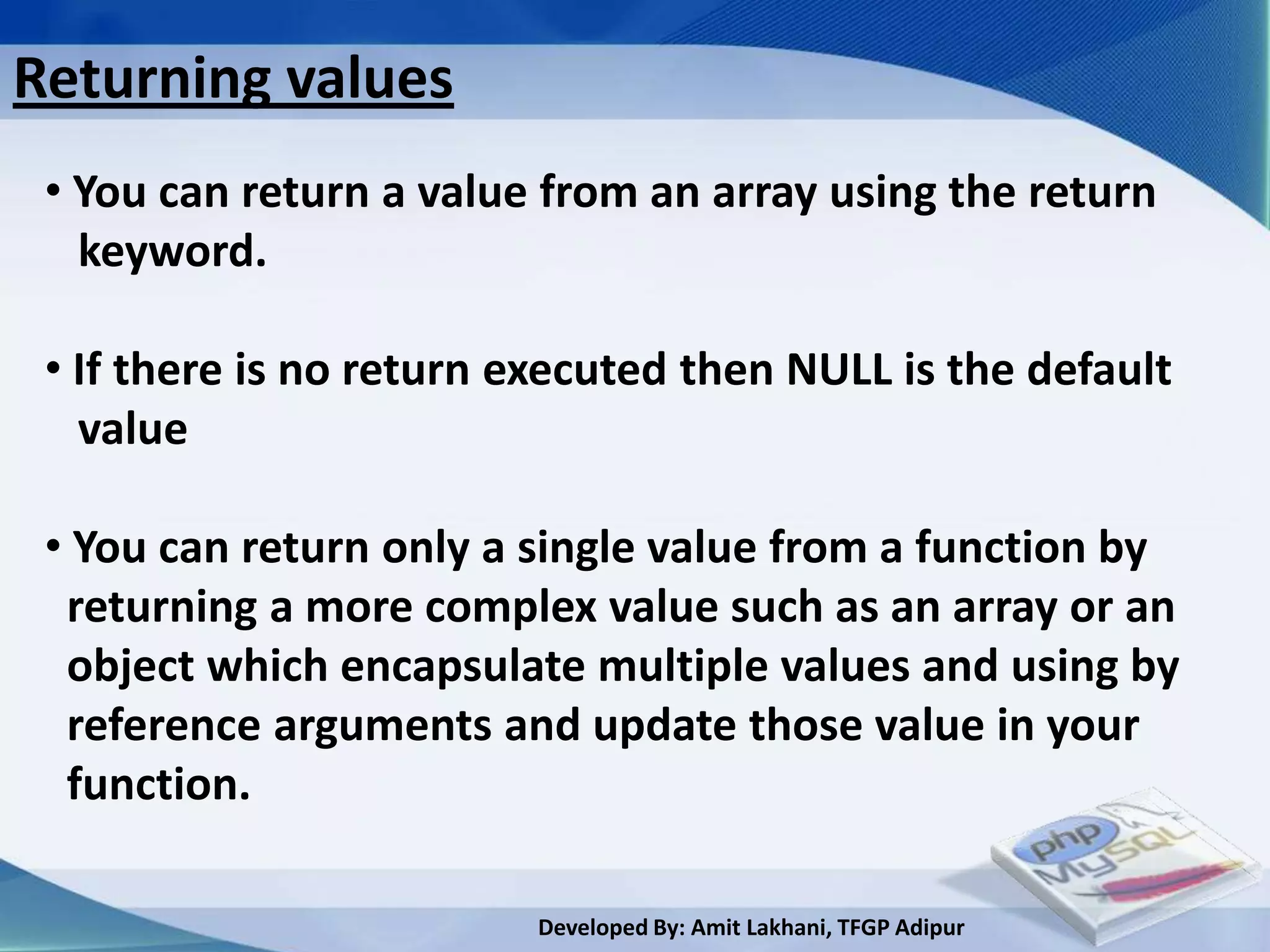 Returning values
 • You can return a value from an array using the return
   keyword.

 • If there is no return executed then NULL is the default
   value

 • You can return only a single value from a function by
  returning a more complex value such as an array or an
  object which encapsulate multiple values and using by
  reference arguments and update those value in your
  function.

                         Developed By: Amit Lakhani, TFGP Adipur
 
