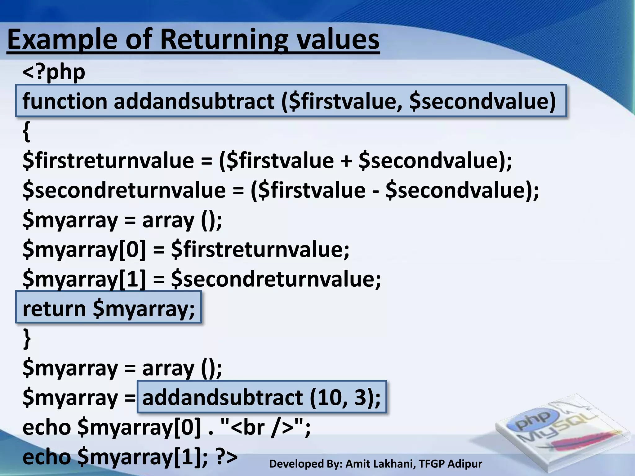 Example of Returning values
 <?php
 function addandsubtract ($firstvalue, $secondvalue)
 {
 $firstreturnvalue = ($firstvalue + $secondvalue);
 $secondreturnvalue = ($firstvalue - $secondvalue);
 $myarray = array ();
 $myarray[0] = $firstreturnvalue;
 $myarray[1] = $secondreturnvalue;
 return $myarray;
 }
 $myarray = array ();
 $myarray = addandsubtract (10, 3);
 echo $myarray[0] . "<br />";
 echo $myarray[1]; ?> Developed By: Amit Lakhani, TFGP Adipur
 