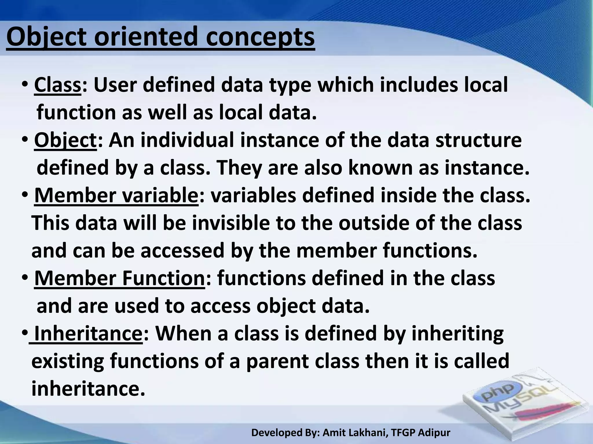 Object oriented concepts
 • Class: User defined data type which includes local
   function as well as local data.
 • Object: An individual instance of the data structure
   defined by a class. They are also known as instance.
 • Member variable: variables defined inside the class.
  This data will be invisible to the outside of the class
  and can be accessed by the member functions.
 • Member Function: functions defined in the class
   and are used to access object data.
 • Inheritance: When a class is defined by inheriting
  existing functions of a parent class then it is called
  inheritance.
                          Developed By: Amit Lakhani, TFGP Adipur
 