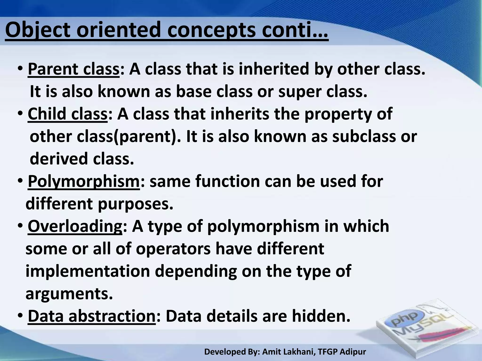 Object oriented concepts conti…
 • Parent class: A class that is inherited by other class.
   It is also known as base class or super class.
 • Child class: A class that inherits the property of
   other class(parent). It is also known as subclass or
   derived class.
 • Polymorphism: same function can be used for
  different purposes.
 • Overloading: A type of polymorphism in which
  some or all of operators have different
  implementation depending on the type of
  arguments.
 • Data abstraction: Data details are hidden.
                           Developed By: Amit Lakhani, TFGP Adipur
 