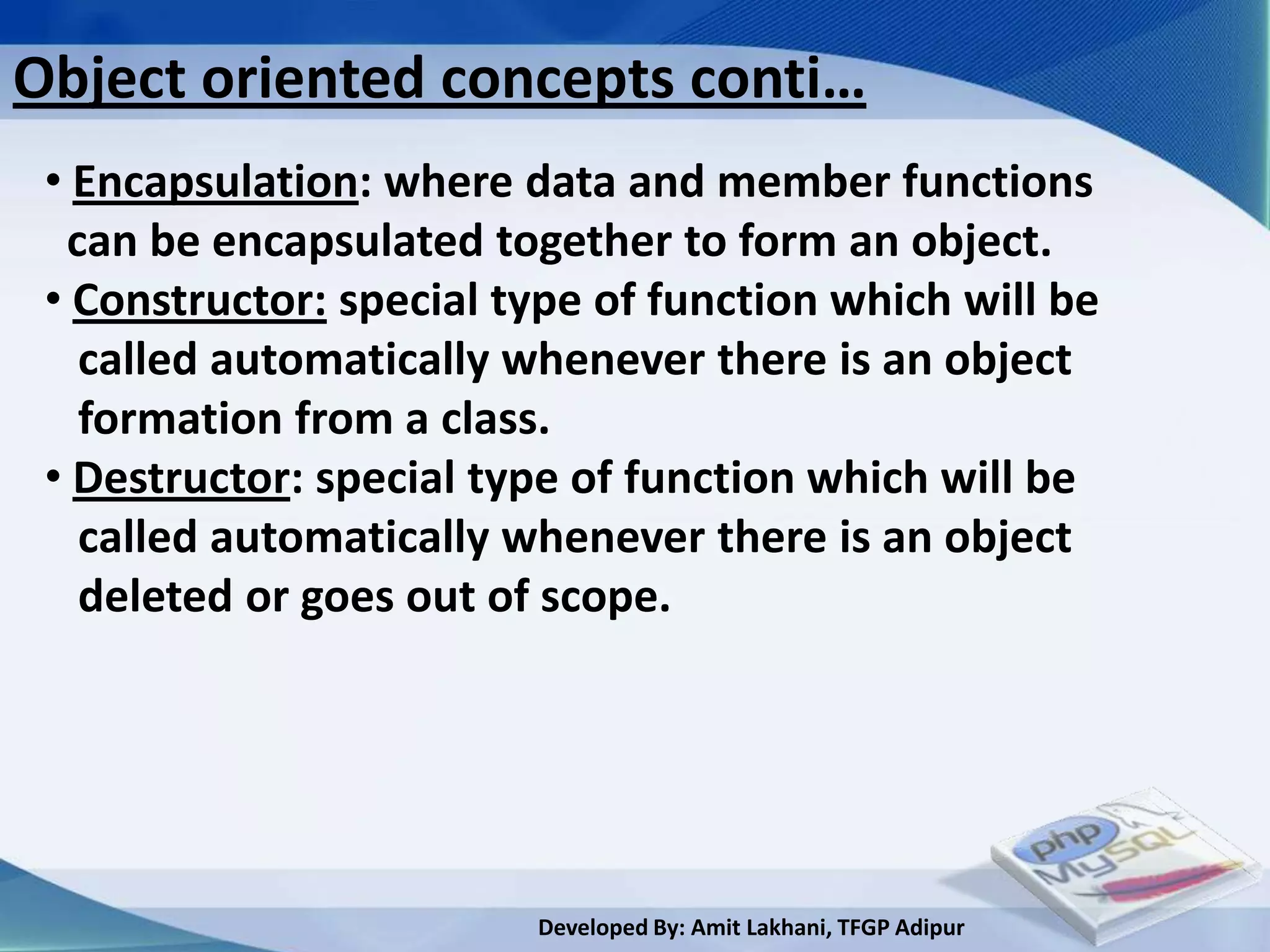 Object oriented concepts conti…
 • Encapsulation: where data and member functions
  can be encapsulated together to form an object.
 • Constructor: special type of function which will be
   called automatically whenever there is an object
   formation from a class.
 • Destructor: special type of function which will be
   called automatically whenever there is an object
   deleted or goes out of scope.




                         Developed By: Amit Lakhani, TFGP Adipur
 