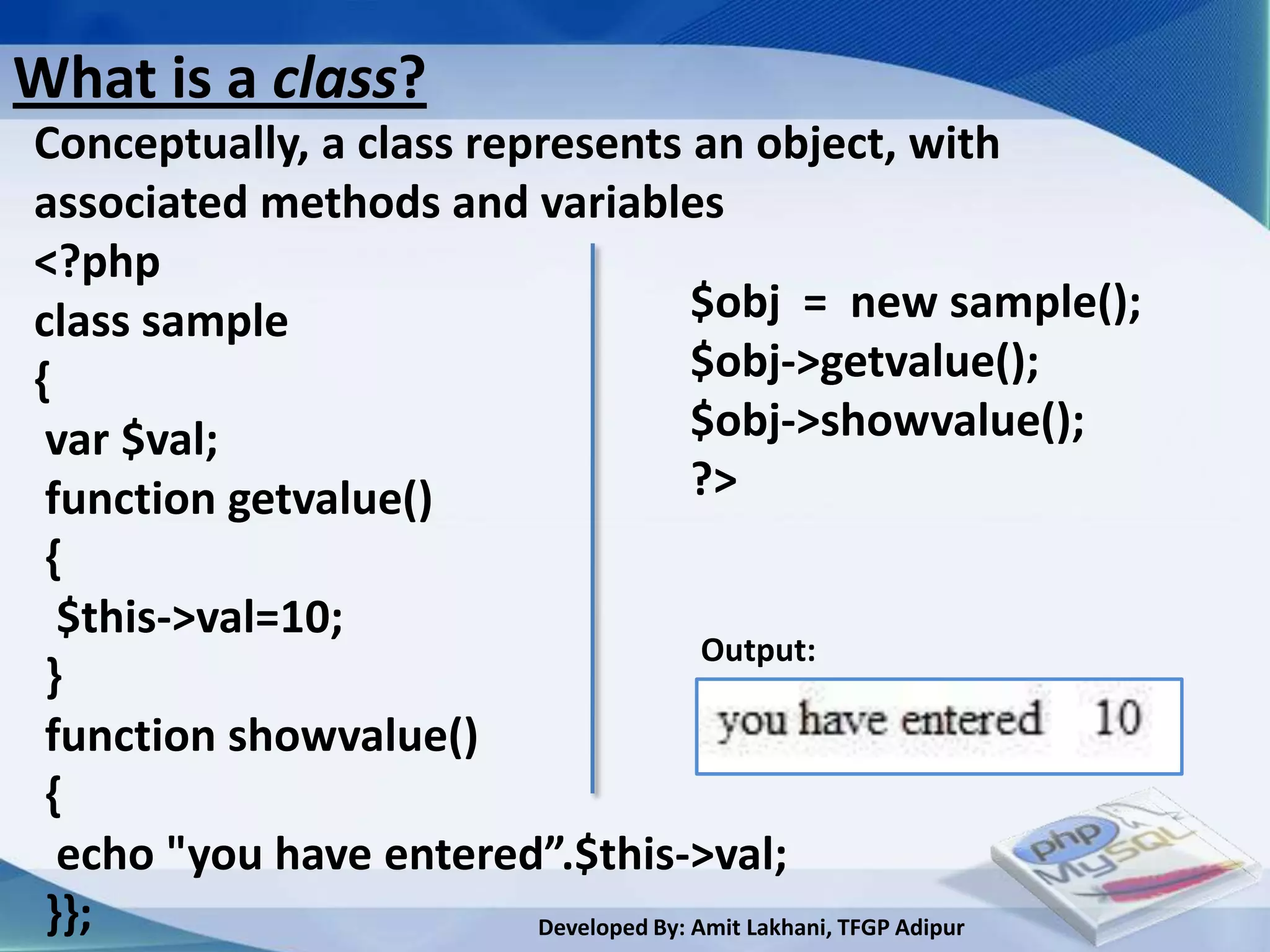 What is a class?
Conceptually, a class represents an object, with
associated methods and variables
<?php
class sample                           $obj = new sample();
{                                      $obj->getvalue();
 var $val;                             $obj->showvalue();
 function getvalue()                   ?>
 {
  $this->val=10;
                                        Output:
 }
 function showvalue()
 {
  echo "you have entered”.$this->val;
 }};                     Developed By: Amit Lakhani, TFGP Adipur
 