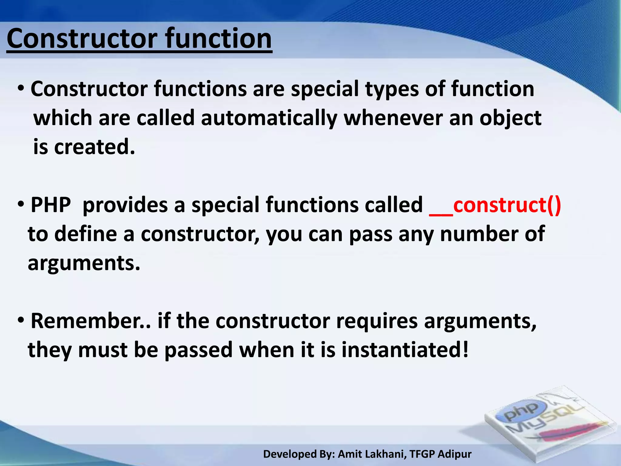 Constructor function
• Constructor functions are special types of function
  which are called automatically whenever an object
  is created.

• PHP provides a special functions called __construct()
 to define a constructor, you can pass any number of
 arguments.

• Remember.. if the constructor requires arguments,
 they must be passed when it is instantiated!



                        Developed By: Amit Lakhani, TFGP Adipur
 