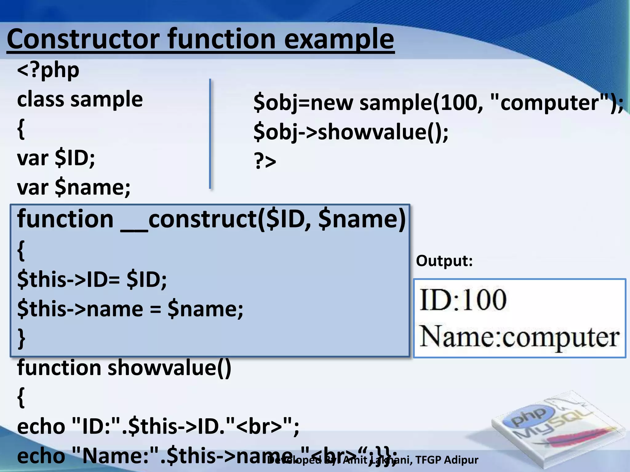 Constructor function example
<?php
class sample                  $obj=new sample(100, "computer");
{                             $obj->showvalue();
var $ID;                      ?>
var $name;
function __construct($ID, $name)
{                                                    Output:
$this->ID= $ID;
$this->name = $name;
}
function showvalue()
{
echo "ID:".$this->ID."<br>";
echo "Name:".$this->name."<br>“;}}; TFGP Adipur
                         Developed By: Amit Lakhani,
 