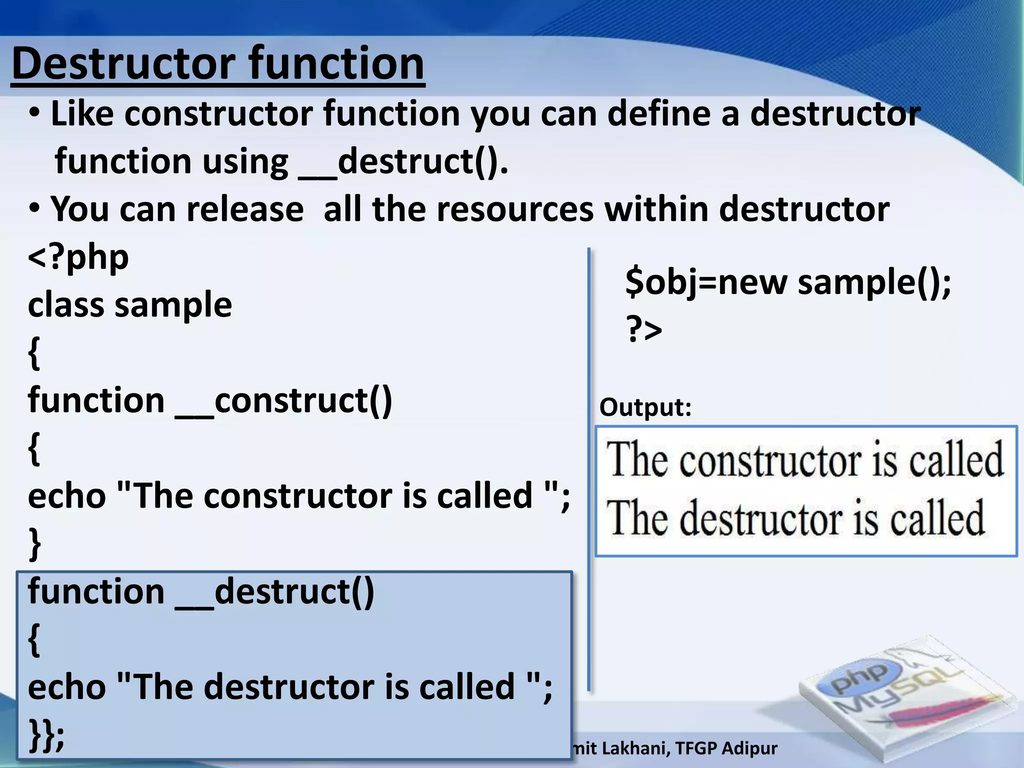 Destructor function
• Like constructor function you can define a destructor
  function using __destruct().
• You can release all the resources within destructor
<?php
                                               $obj=new sample();
class sample
                                               ?>
{
function __construct()                      Output:
{
echo "The constructor is called ";
}
function __destruct()
{
echo "The destructor is called ";
}};                       Developed By: Amit Lakhani, TFGP Adipur
 