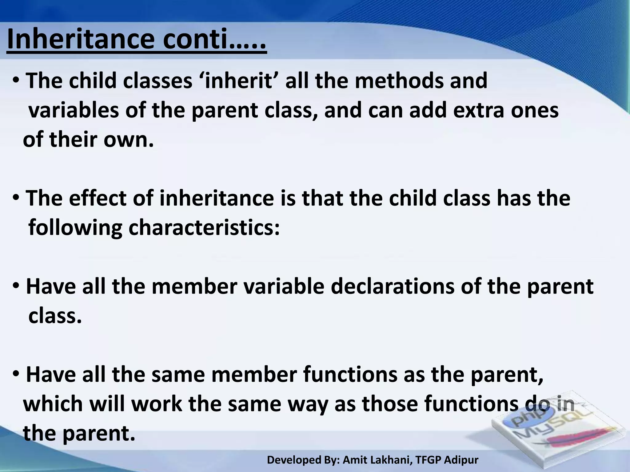 Inheritance conti…..
• The child classes ‘inherit’ all the methods and
  variables of the parent class, and can add extra ones
 of their own.

• The effect of inheritance is that the child class has the
  following characteristics:

• Have all the member variable declarations of the parent
  class.

• Have all the same member functions as the parent,
 which will work the same way as those functions do in
 the parent.
                          Developed By: Amit Lakhani, TFGP Adipur
 