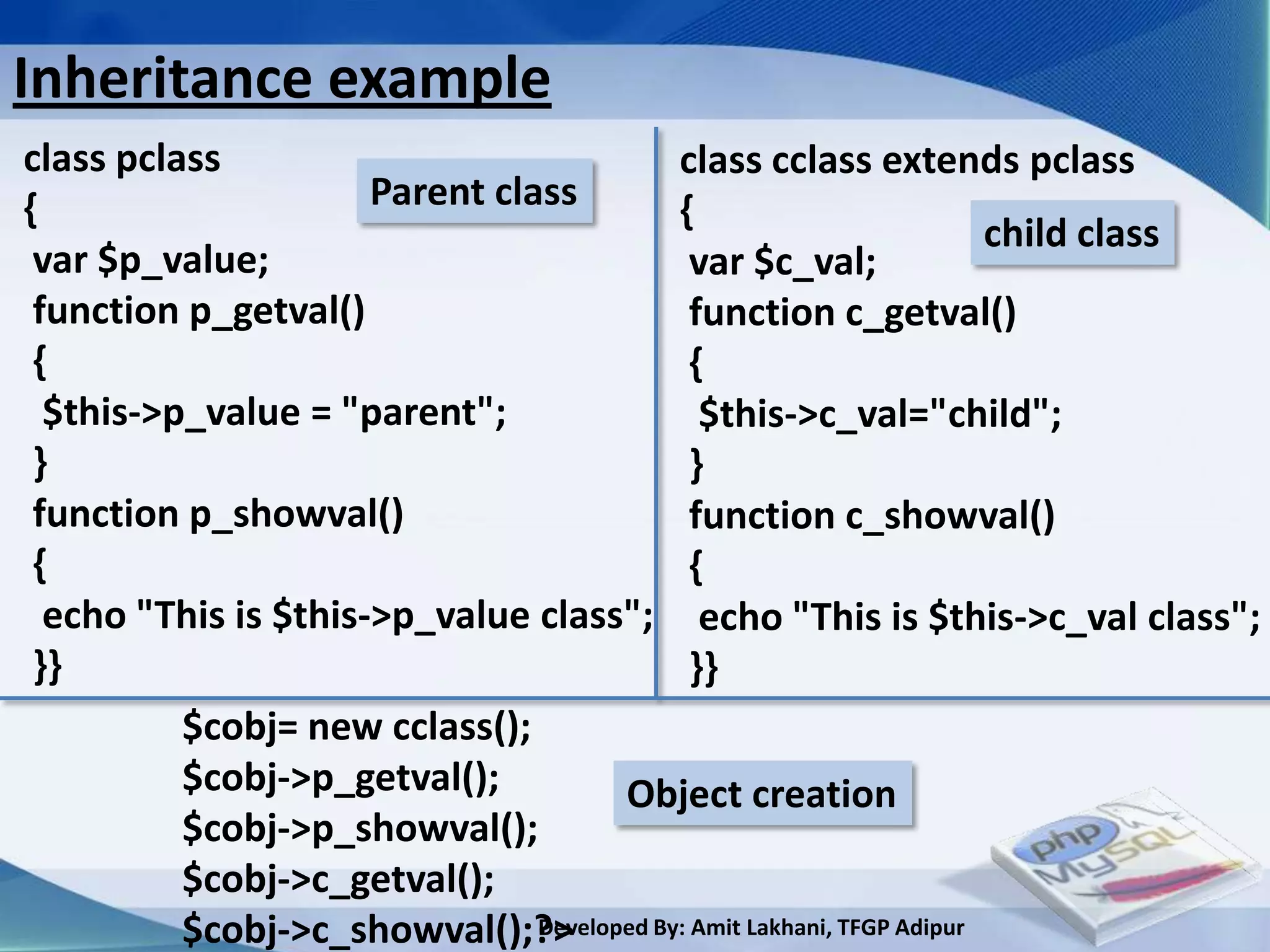 Inheritance example
class pclass                                class cclass extends pclass
{                     Parent class          {
                                                                        child class
 var $p_value;                                var $c_val;
 function p_getval()                          function c_getval()
 {                                            {
  $this->p_value = "parent";                   $this->c_val="child";
 }                                            }
 function p_showval()                         function c_showval()
 {                                            {
  echo "This is $this->p_value class"; echo "This is $this->c_val class";
 }}                                           }}
          $cobj= new cclass();
          $cobj->p_getval();           Object creation
          $cobj->p_showval();
          $cobj->c_getval();
          $cobj->c_showval();?> Developed By: Amit Lakhani, TFGP Adipur
 