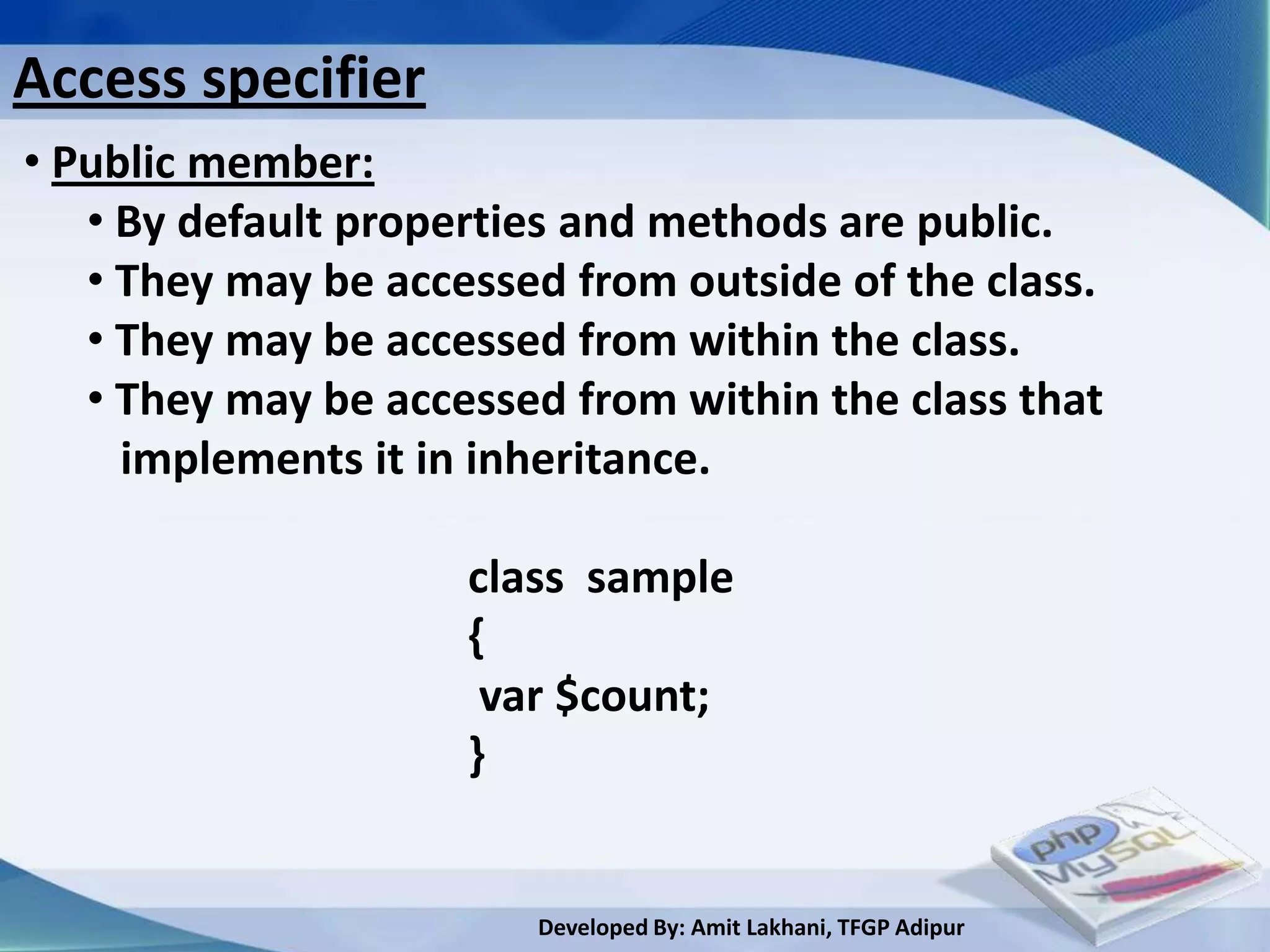 Access specifier
• Public member:
   • By default properties and methods are public.
   • They may be accessed from outside of the class.
   • They may be accessed from within the class.
   • They may be accessed from within the class that
     implements it in inheritance.

                     class sample
                     {
                      var $count;
                     }


                        Developed By: Amit Lakhani, TFGP Adipur
 