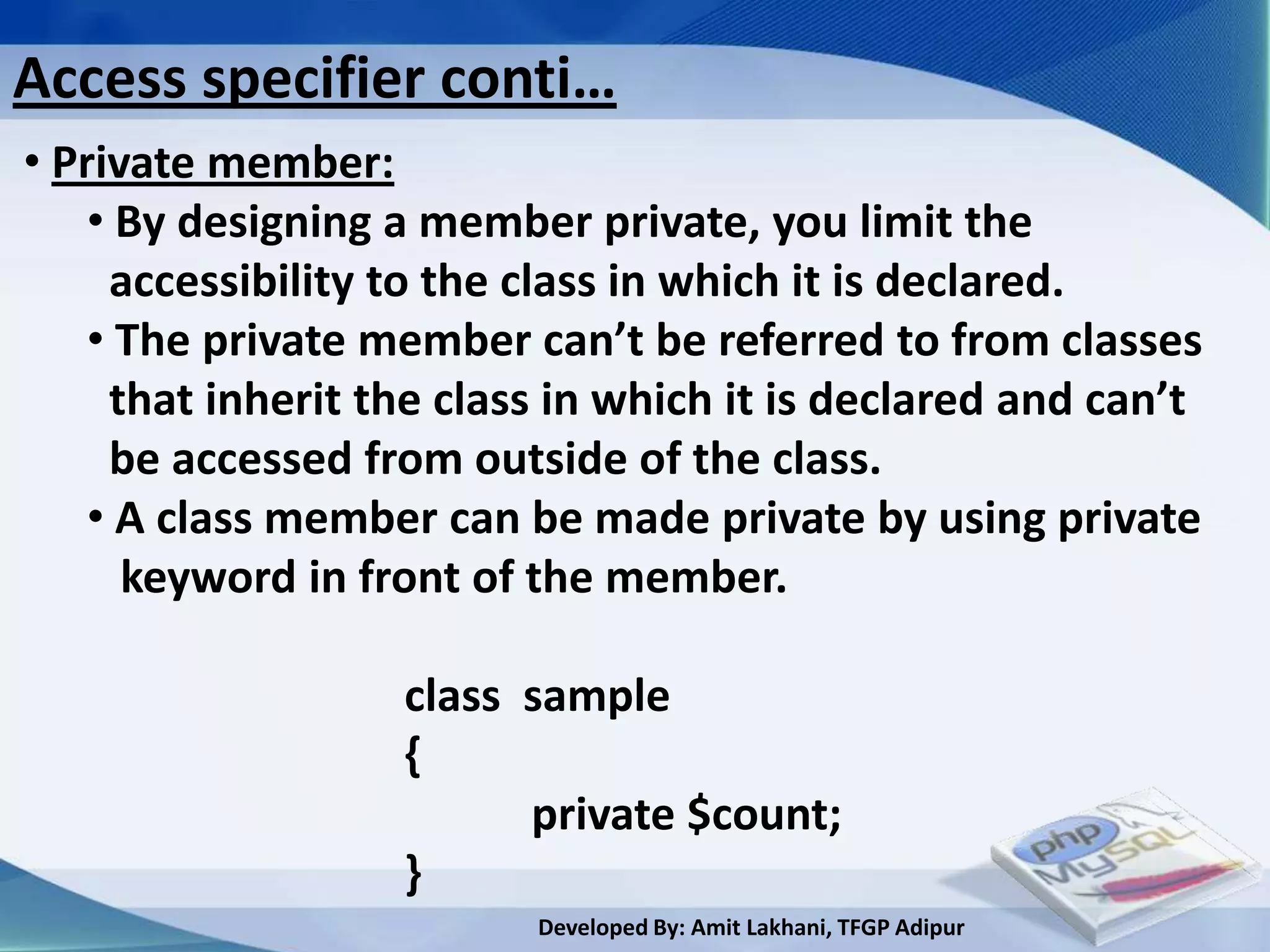Access specifier conti…
• Private member:
    • By designing a member private, you limit the
     accessibility to the class in which it is declared.
    • The private member can’t be referred to from classes
     that inherit the class in which it is declared and can’t
     be accessed from outside of the class.
    • A class member can be made private by using private
      keyword in front of the member.

                   class sample
                   {
                         private $count;
                   }
                          Developed By: Amit Lakhani, TFGP Adipur
 
