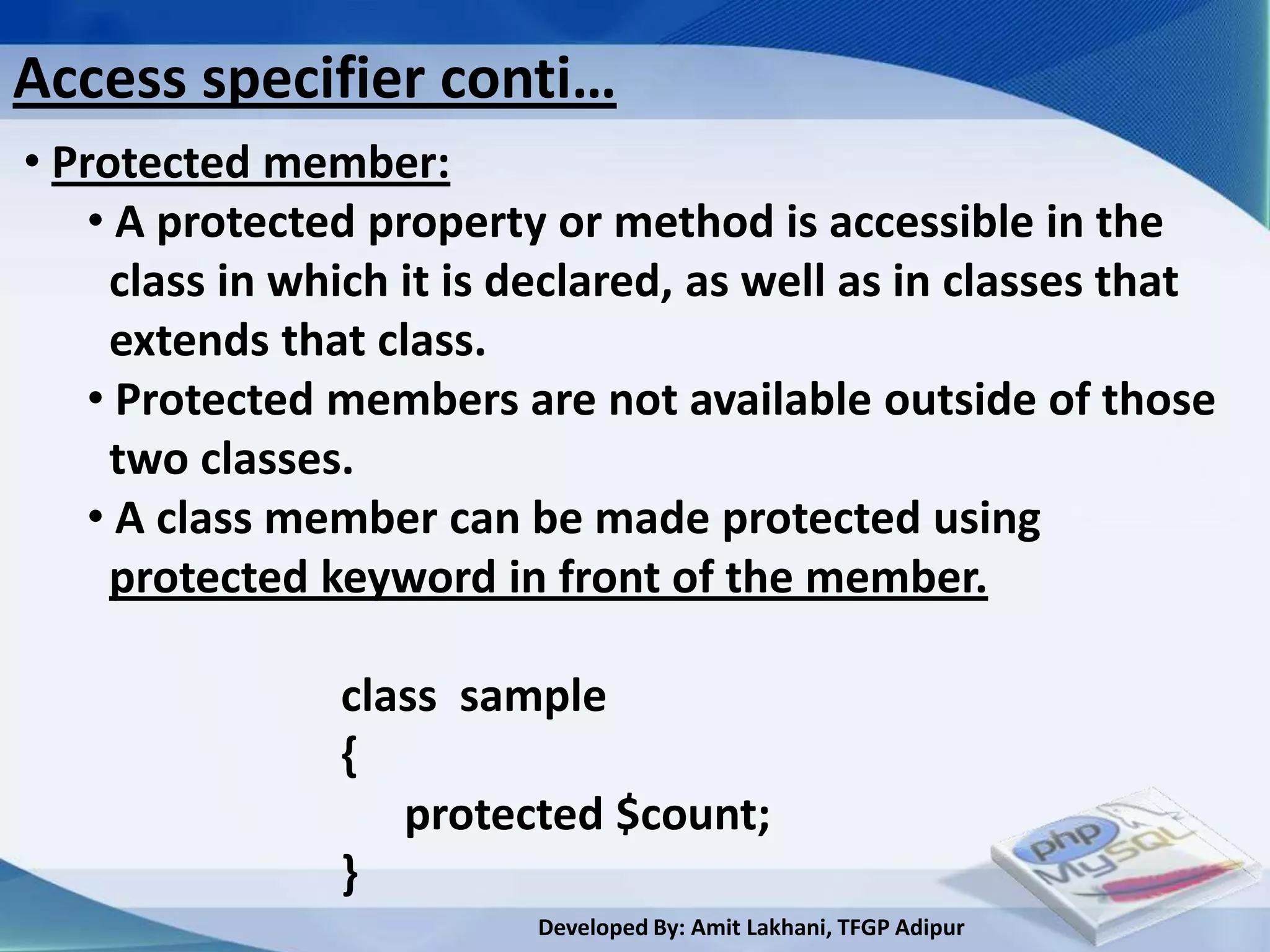 Access specifier conti…
• Protected member:
    • A protected property or method is accessible in the
     class in which it is declared, as well as in classes that
     extends that class.
    • Protected members are not available outside of those
     two classes.
    • A class member can be made protected using
     protected keyword in front of the member.

                class sample
                {
                   protected $count;
                }
                          Developed By: Amit Lakhani, TFGP Adipur
 