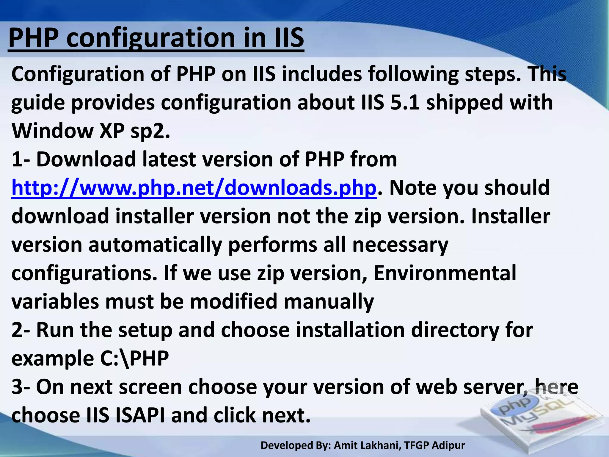 PHP configuration in IIS
Configuration of PHP on IIS includes following steps. This
guide provides configuration about IIS 5.1 shipped with
Window XP sp2.
1- Download latest version of PHP from
http://www.php.net/downloads.php. Note you should
download installer version not the zip version. Installer
version automatically performs all necessary
configurations. If we use zip version, Environmental
variables must be modified manually
2- Run the setup and choose installation directory for
example C:PHP
3- On next screen choose your version of web server, here
choose IIS ISAPI and click next.
                         Developed By: Amit Lakhani, TFGP Adipur
 