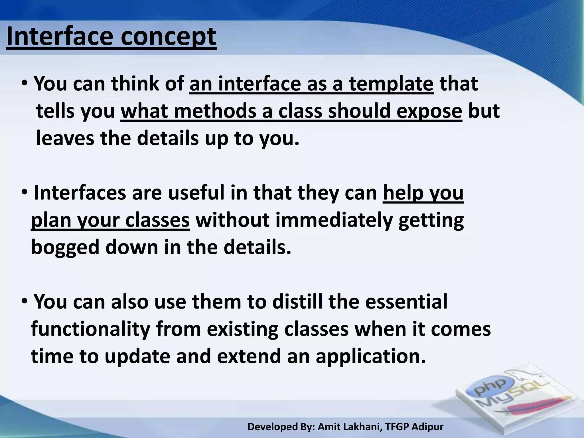 Interface concept
 • You can think of an interface as a template that
   tells you what methods a class should expose but
   leaves the details up to you.

 • Interfaces are useful in that they can help you
  plan your classes without immediately getting
  bogged down in the details.

 • You can also use them to distill the essential
  functionality from existing classes when it comes
  time to update and extend an application.

                          Developed By: Amit Lakhani, TFGP Adipur
 