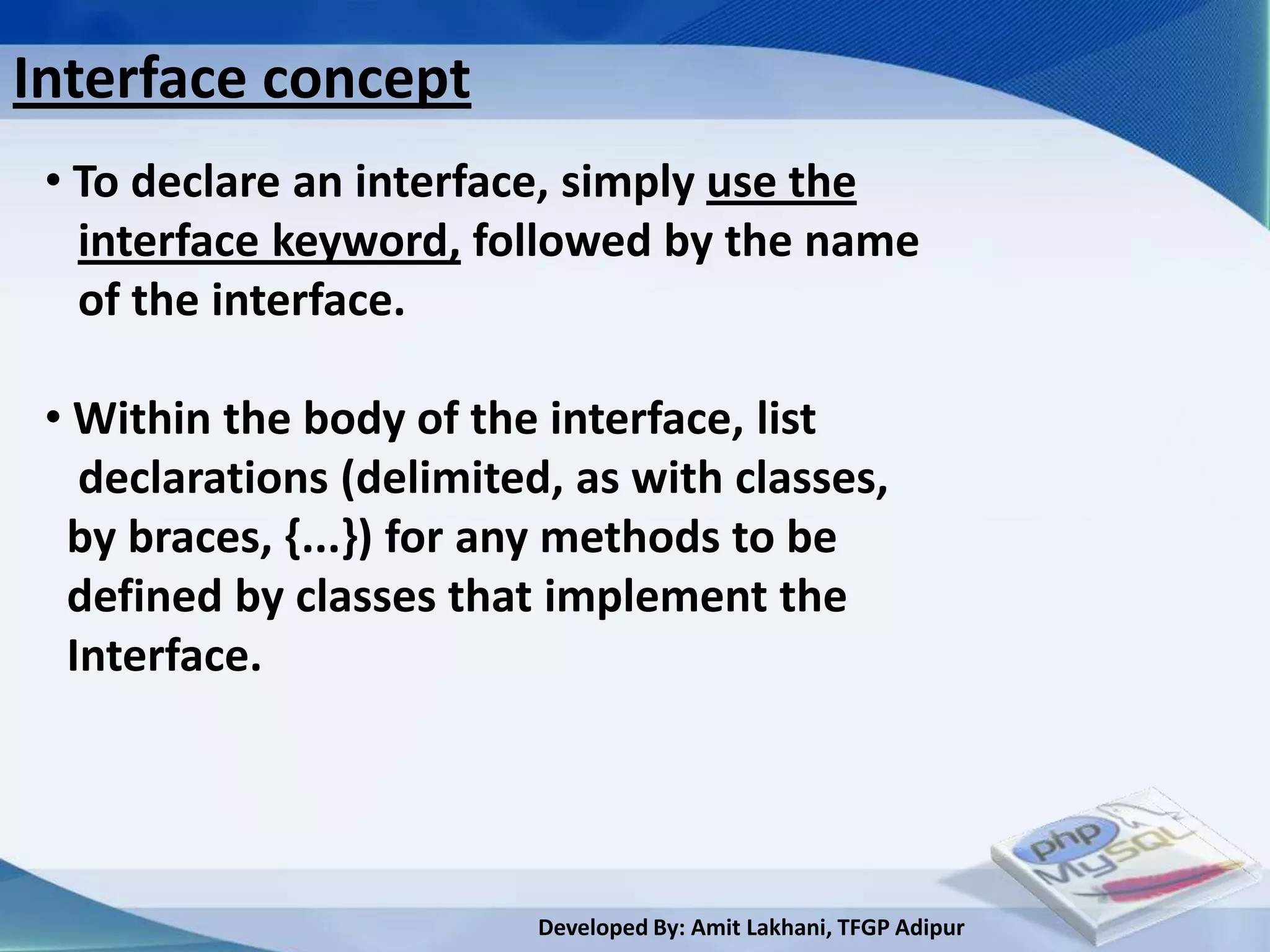 Interface concept
 • To declare an interface, simply use the
   interface keyword, followed by the name
   of the interface.

 • Within the body of the interface, list
   declarations (delimited, as with classes,
  by braces, {...}) for any methods to be
  defined by classes that implement the
  Interface.




                          Developed By: Amit Lakhani, TFGP Adipur
 