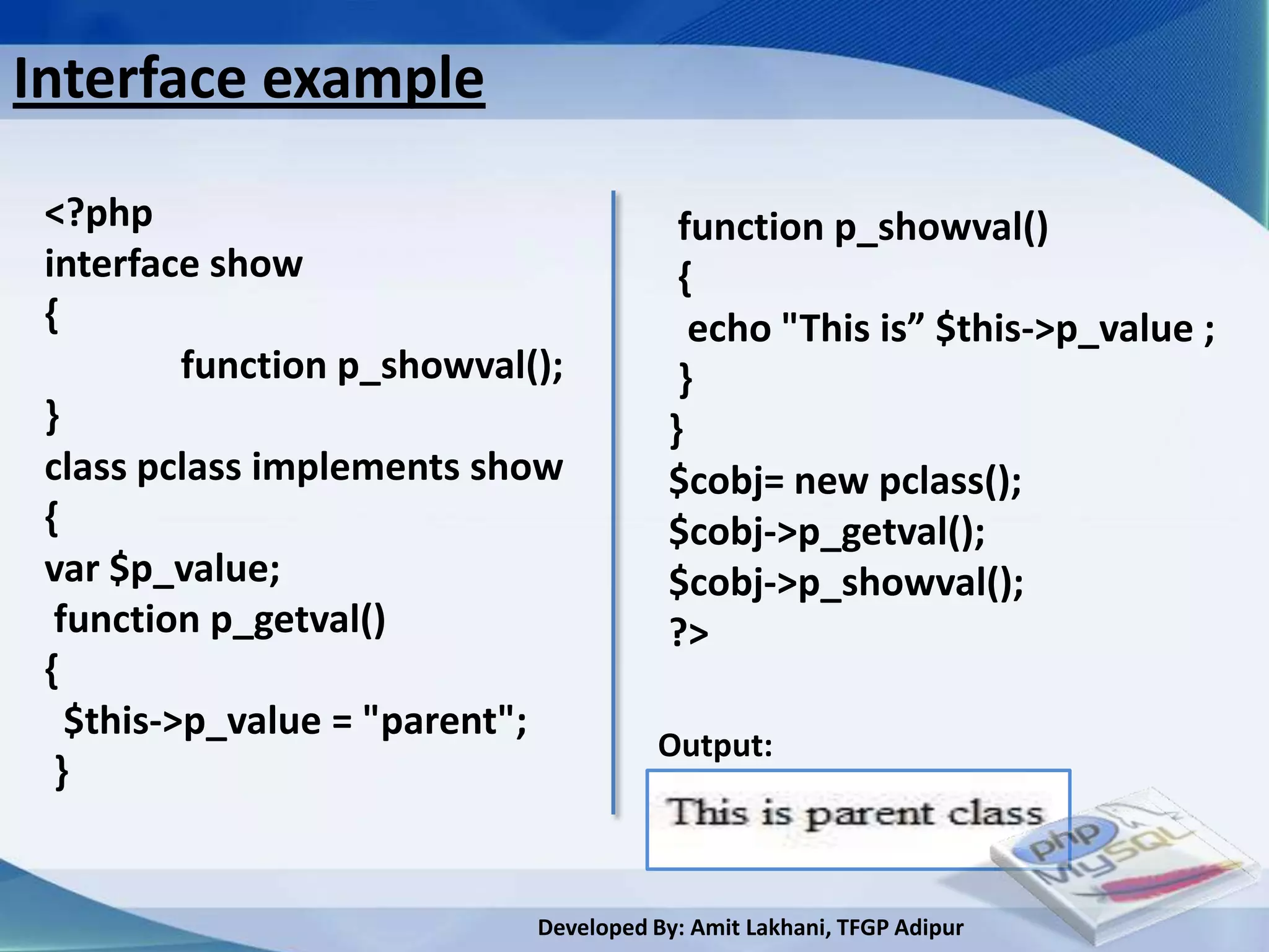 Interface example

 <?php                                   function p_showval()
 interface show                          {
 {                                        echo "This is” $this->p_value ;
          function p_showval();          }
 }                                      }
 class pclass implements show           $cobj= new pclass();
 {                                      $cobj->p_getval();
 var $p_value;                          $cobj->p_showval();
  function p_getval()                   ?>
 {
   $this->p_value = "parent";
                                       Output:
  }


                             Developed By: Amit Lakhani, TFGP Adipur
 