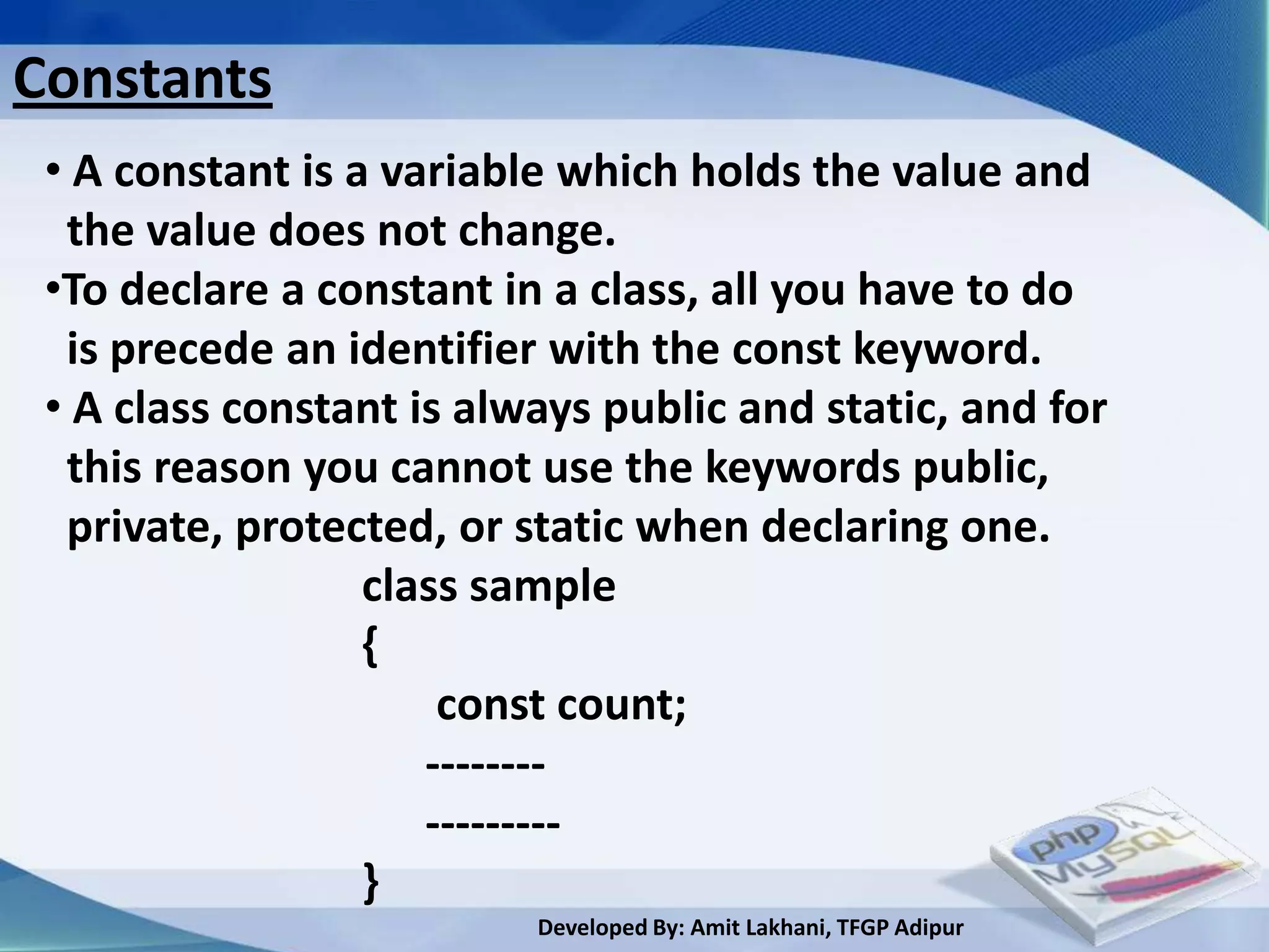 Constants
 • A constant is a variable which holds the value and
  the value does not change.
 •To declare a constant in a class, all you have to do
  is precede an identifier with the const keyword.
 • A class constant is always public and static, and for
  this reason you cannot use the keywords public,
  private, protected, or static when declaring one.
                  class sample
                  {
                      const count;
                     --------
                     ---------
                  }
                          Developed By: Amit Lakhani, TFGP Adipur
 