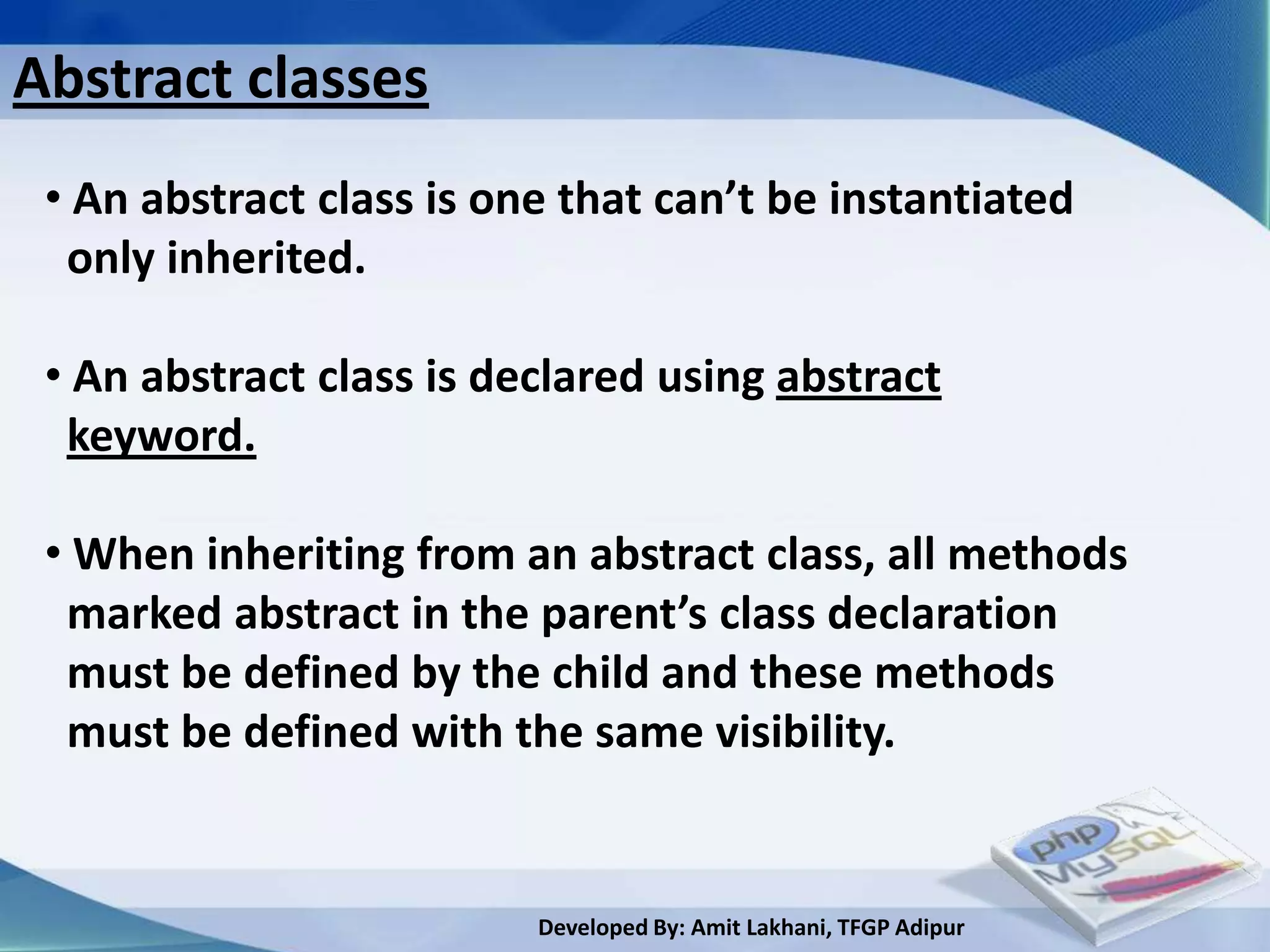 Abstract classes
 • An abstract class is one that can’t be instantiated
  only inherited.

 • An abstract class is declared using abstract
  keyword.

 • When inheriting from an abstract class, all methods
  marked abstract in the parent’s class declaration
  must be defined by the child and these methods
  must be defined with the same visibility.


                          Developed By: Amit Lakhani, TFGP Adipur
 
