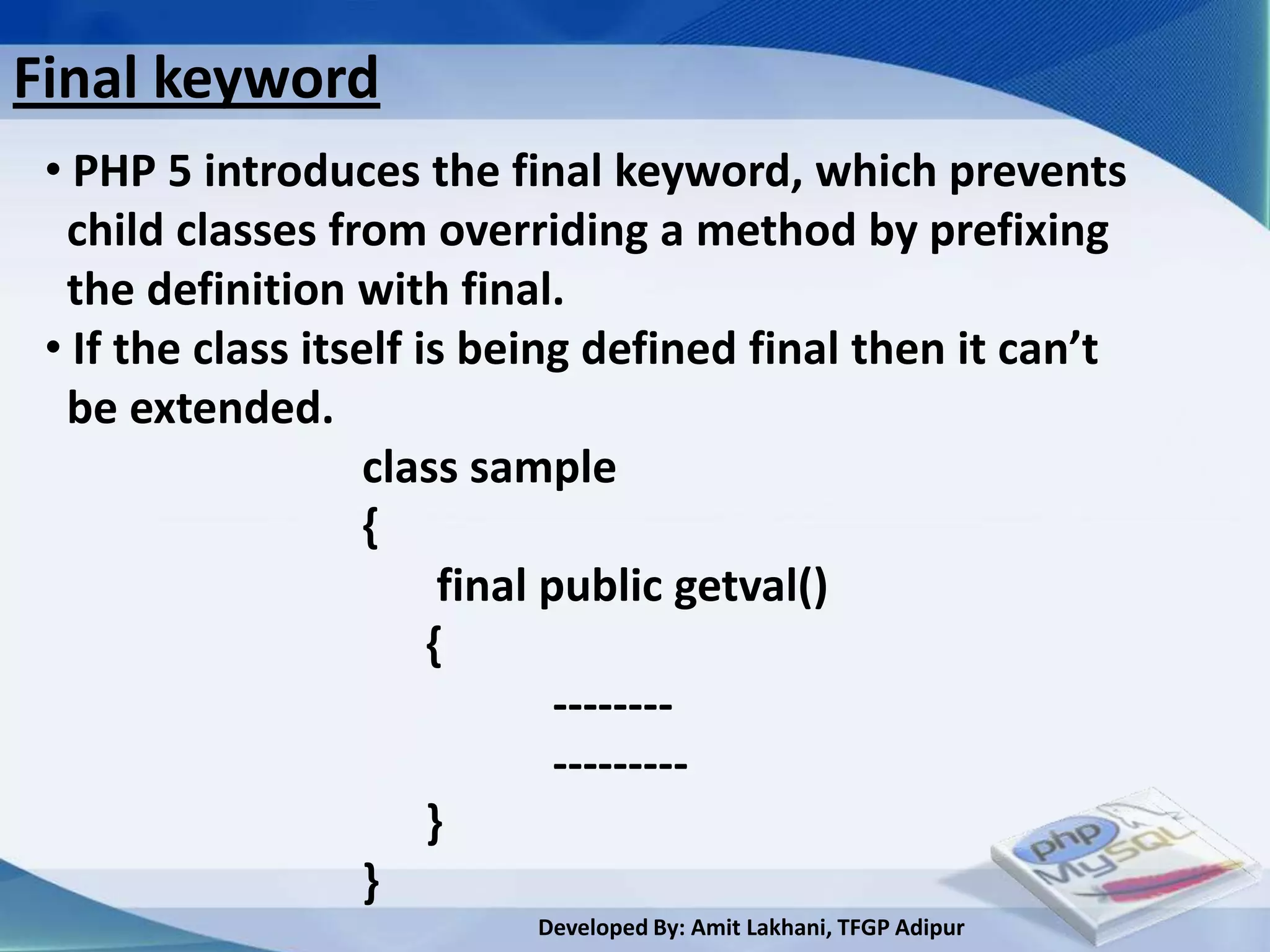 Final keyword
 • PHP 5 introduces the final keyword, which prevents
  child classes from overriding a method by prefixing
  the definition with final.
 • If the class itself is being defined final then it can’t
  be extended.
                    class sample
                    {
                         final public getval()
                        {
                                --------
                                ---------
                        }
                    }
                           Developed By: Amit Lakhani, TFGP Adipur
 