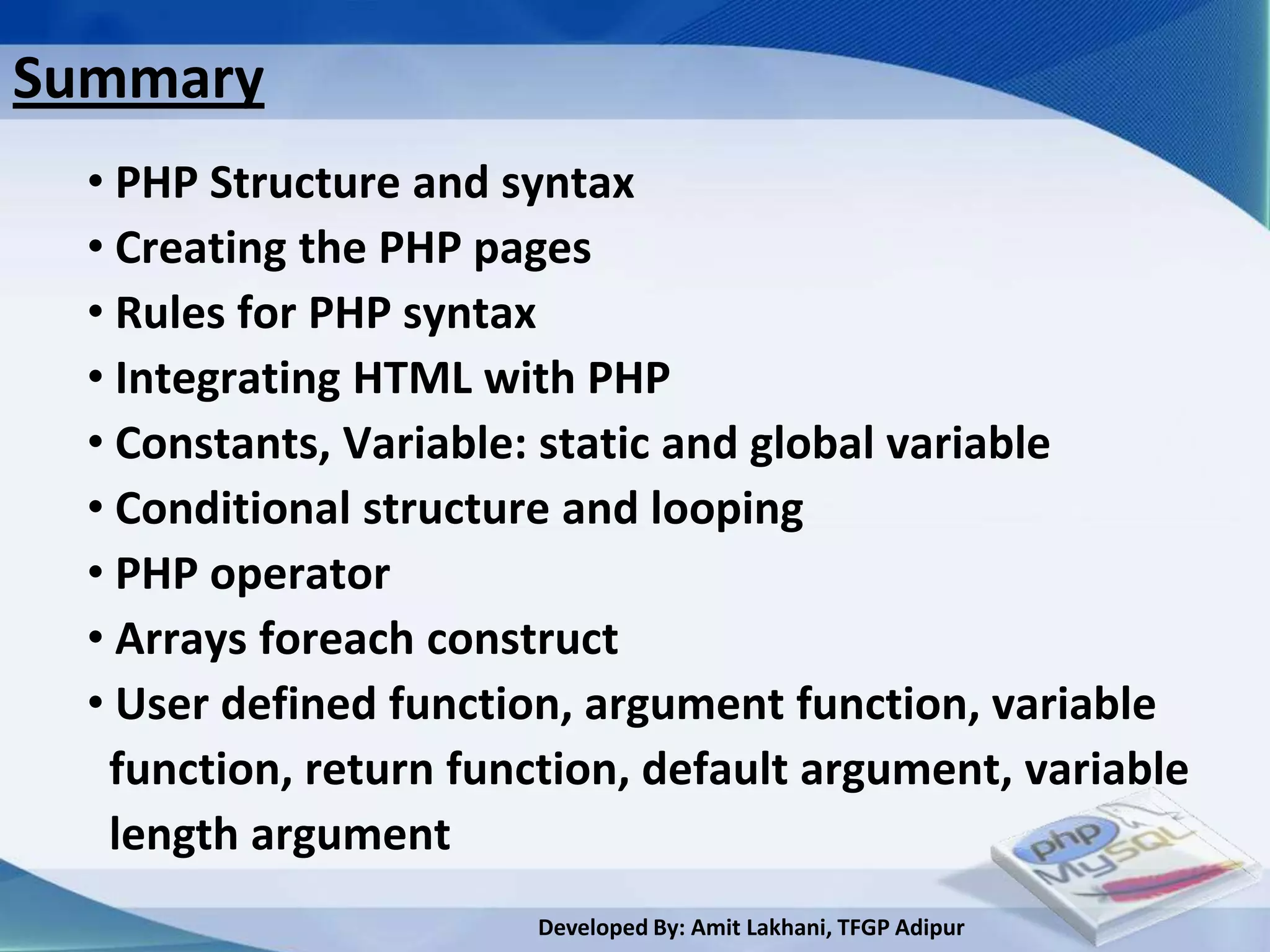Summary
  • PHP Structure and syntax
  • Creating the PHP pages
  • Rules for PHP syntax
  • Integrating HTML with PHP
  • Constants, Variable: static and global variable
  • Conditional structure and looping
  • PHP operator
  • Arrays foreach construct
  • User defined function, argument function, variable
   function, return function, default argument, variable
   length argument
                        Developed By: Amit Lakhani, TFGP Adipur
 