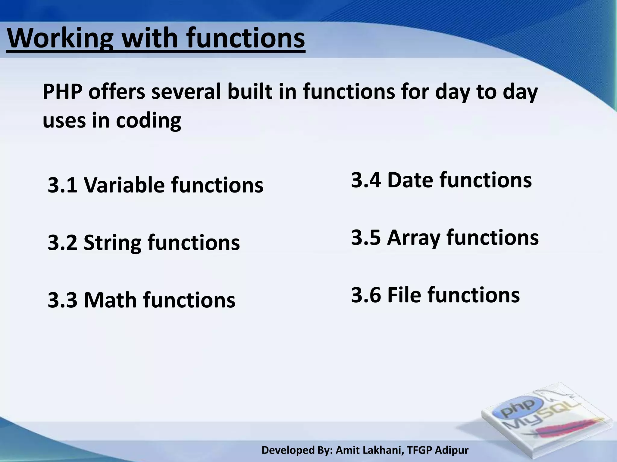 Working with functions
  PHP offers several built in functions for day to day
  uses in coding

   3.1 Variable functions                 3.4 Date functions

   3.2 String functions                   3.5 Array functions

   3.3 Math functions                     3.6 File functions




                          Developed By: Amit Lakhani, TFGP Adipur
 