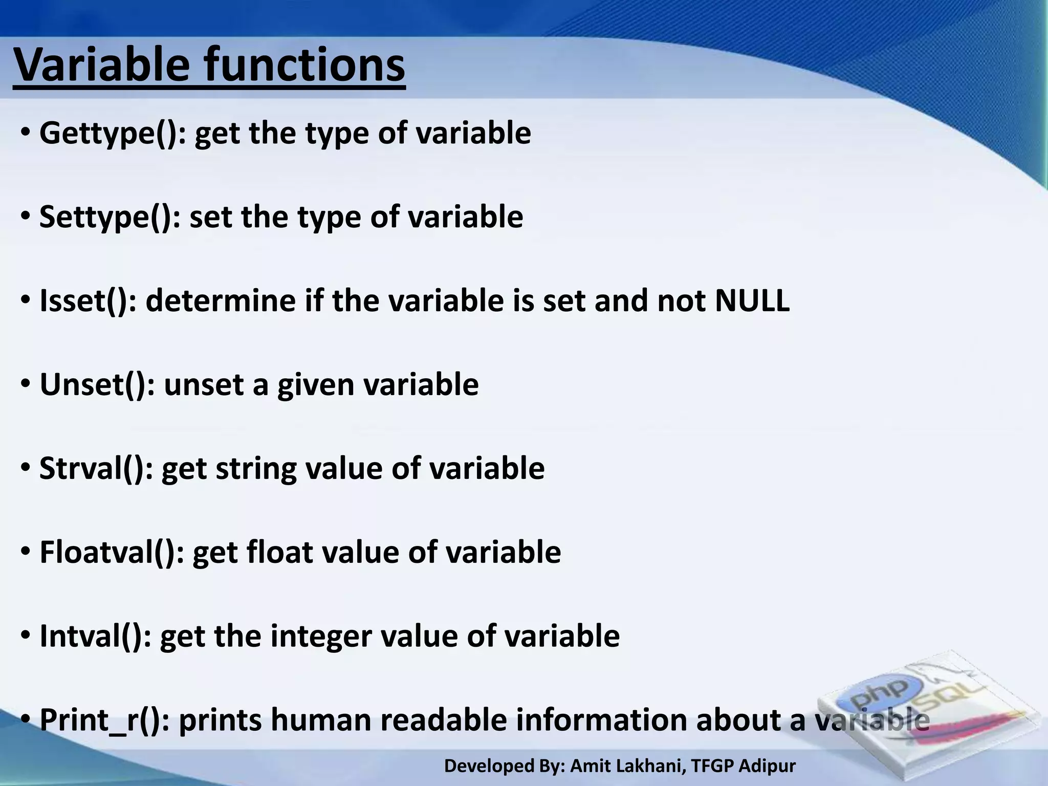 Variable functions
• Gettype(): get the type of variable

• Settype(): set the type of variable

• Isset(): determine if the variable is set and not NULL

• Unset(): unset a given variable

• Strval(): get string value of variable

• Floatval(): get float value of variable

• Intval(): get the integer value of variable

• Print_r(): prints human readable information about a variable
                                Developed By: Amit Lakhani, TFGP Adipur
 