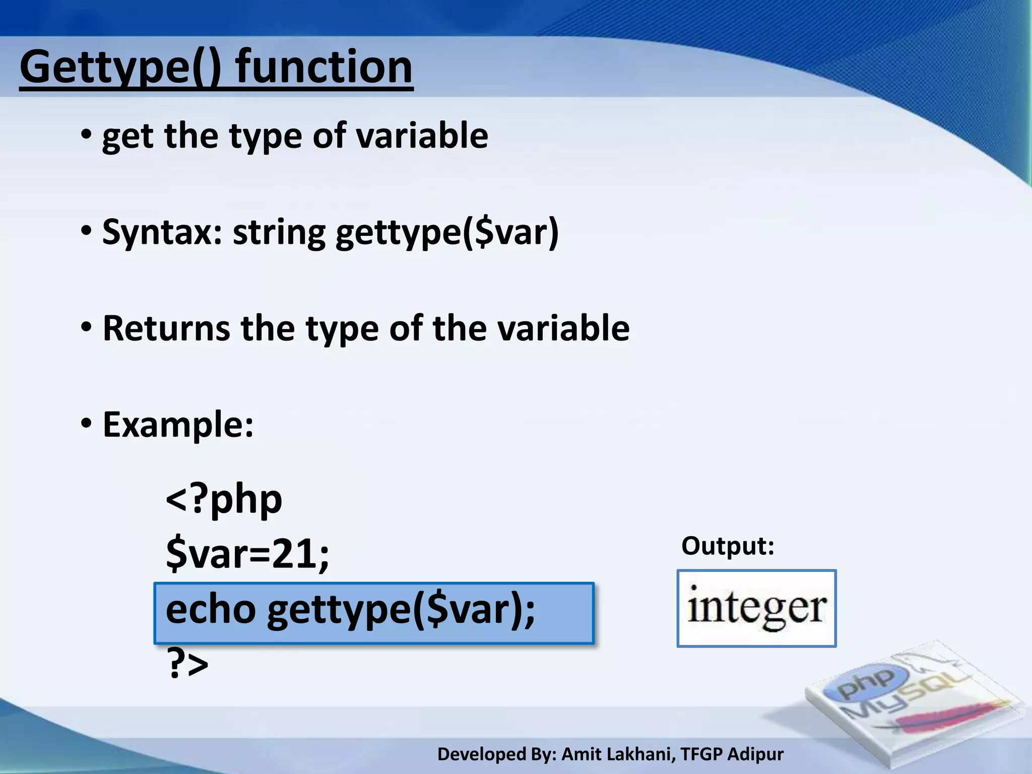 Gettype() function
  • get the type of variable

  • Syntax: string gettype($var)

  • Returns the type of the variable

  • Example:
       <?php
       $var=21;                                    Output:

       echo gettype($var);
       ?>
                        Developed By: Amit Lakhani, TFGP Adipur
 