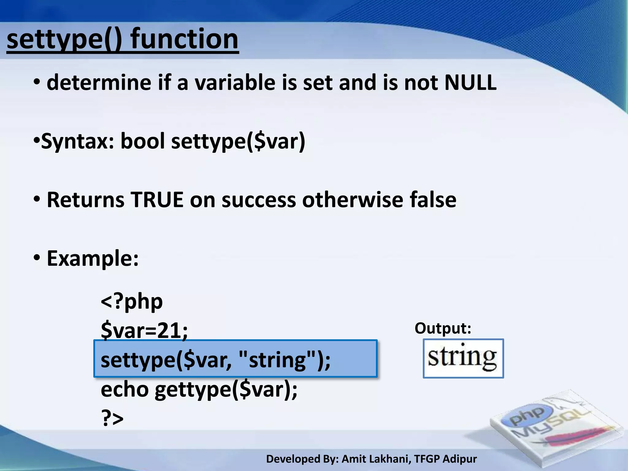 settype() function
  • determine if a variable is set and is not NULL

  •Syntax: bool settype($var)

  • Returns TRUE on success otherwise false

  • Example:
         <?php
         $var=21;                                    Output:
         settype($var, "string");
         echo gettype($var);
         ?>
                          Developed By: Amit Lakhani, TFGP Adipur
 
