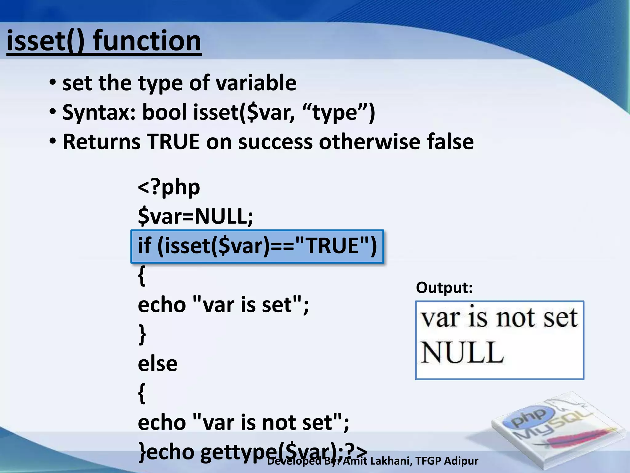 isset() function
   • set the type of variable
   • Syntax: bool isset($var, “type”)
   • Returns TRUE on success otherwise false
           <?php
           $var=NULL;
           if (isset($var)=="TRUE")
           {                                 Output:
           echo "var is set";
           }
           else
           {
           echo "var is not set";
           }echo gettype($var);?> Lakhani, TFGP Adipur
                          Developed By: Amit
 