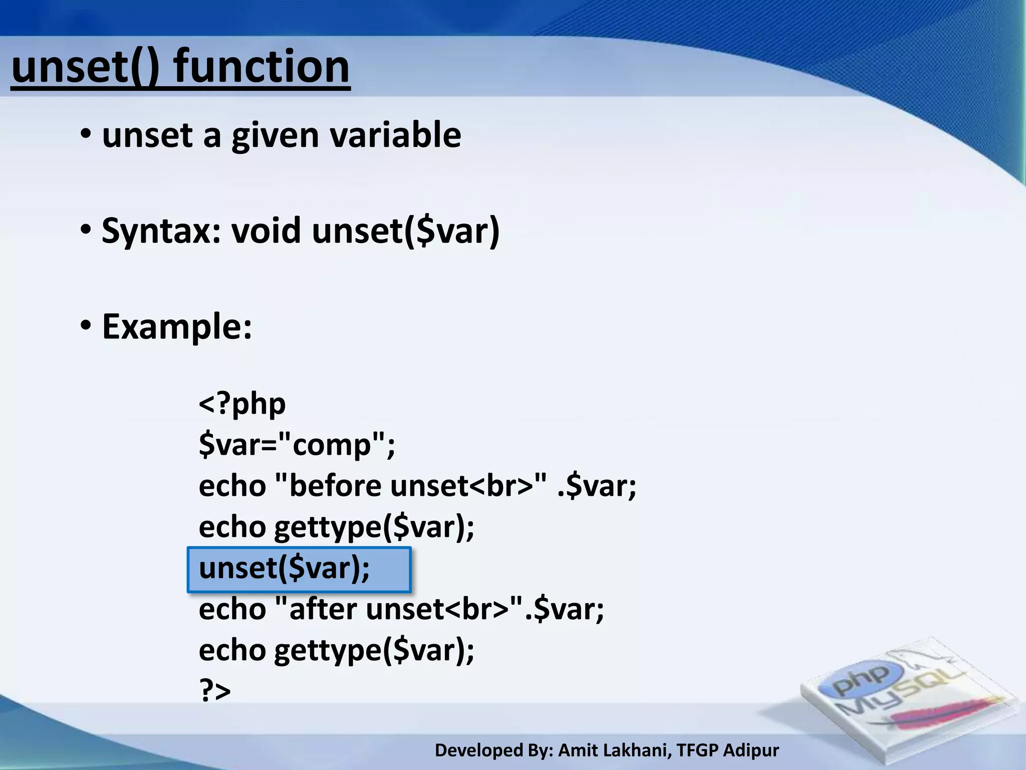 unset() function
   • unset a given variable

   • Syntax: void unset($var)

   • Example:
          <?php
          $var="comp";
          echo "before unset<br>" .$var;
          echo gettype($var);
          unset($var);
          echo "after unset<br>".$var;
          echo gettype($var);
          ?>
                          Developed By: Amit Lakhani, TFGP Adipur
 