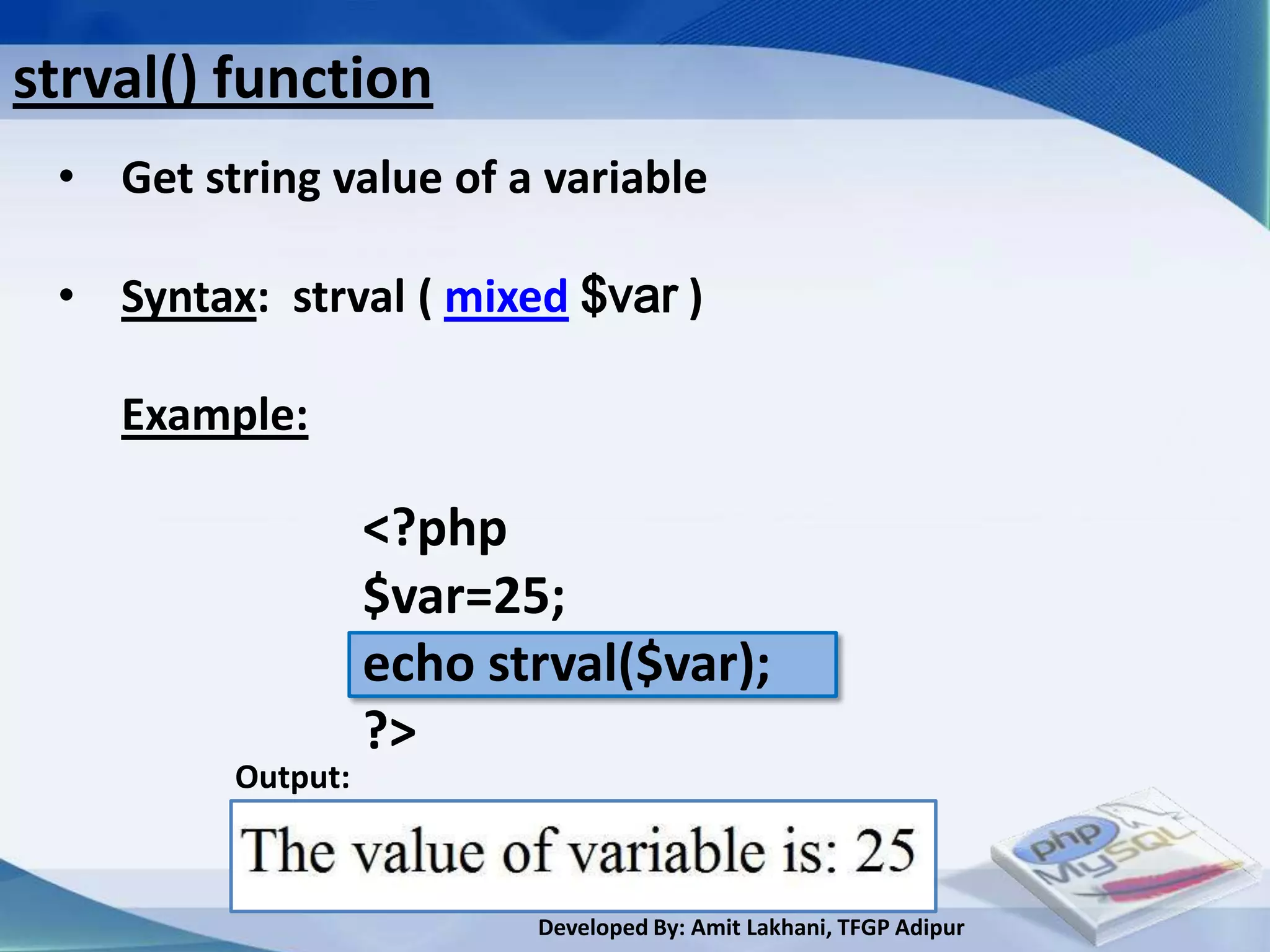 strval() function
 • Get string value of a variable

 • Syntax: strval ( mixed $var )

    Example:

                   <?php
                   $var=25;
                   echo strval($var);
                   ?>
         Output:



                          Developed By: Amit Lakhani, TFGP Adipur
 