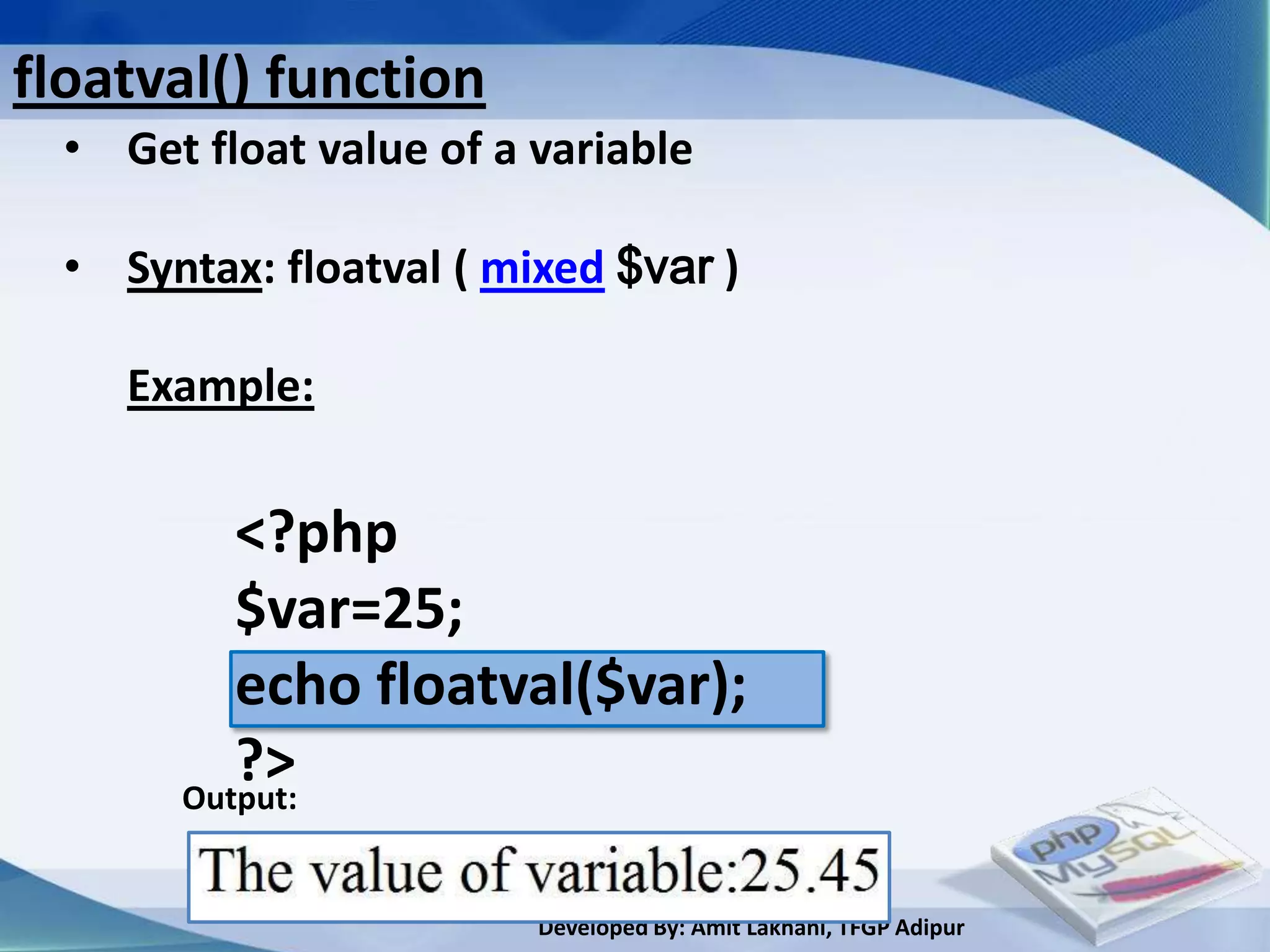floatval() function
  • Get float value of a variable

  • Syntax: floatval ( mixed $var )

     Example:


          <?php
          $var=25;
          echo floatval($var);
          ?>
       Output:


                         Developed By: Amit Lakhani, TFGP Adipur
 