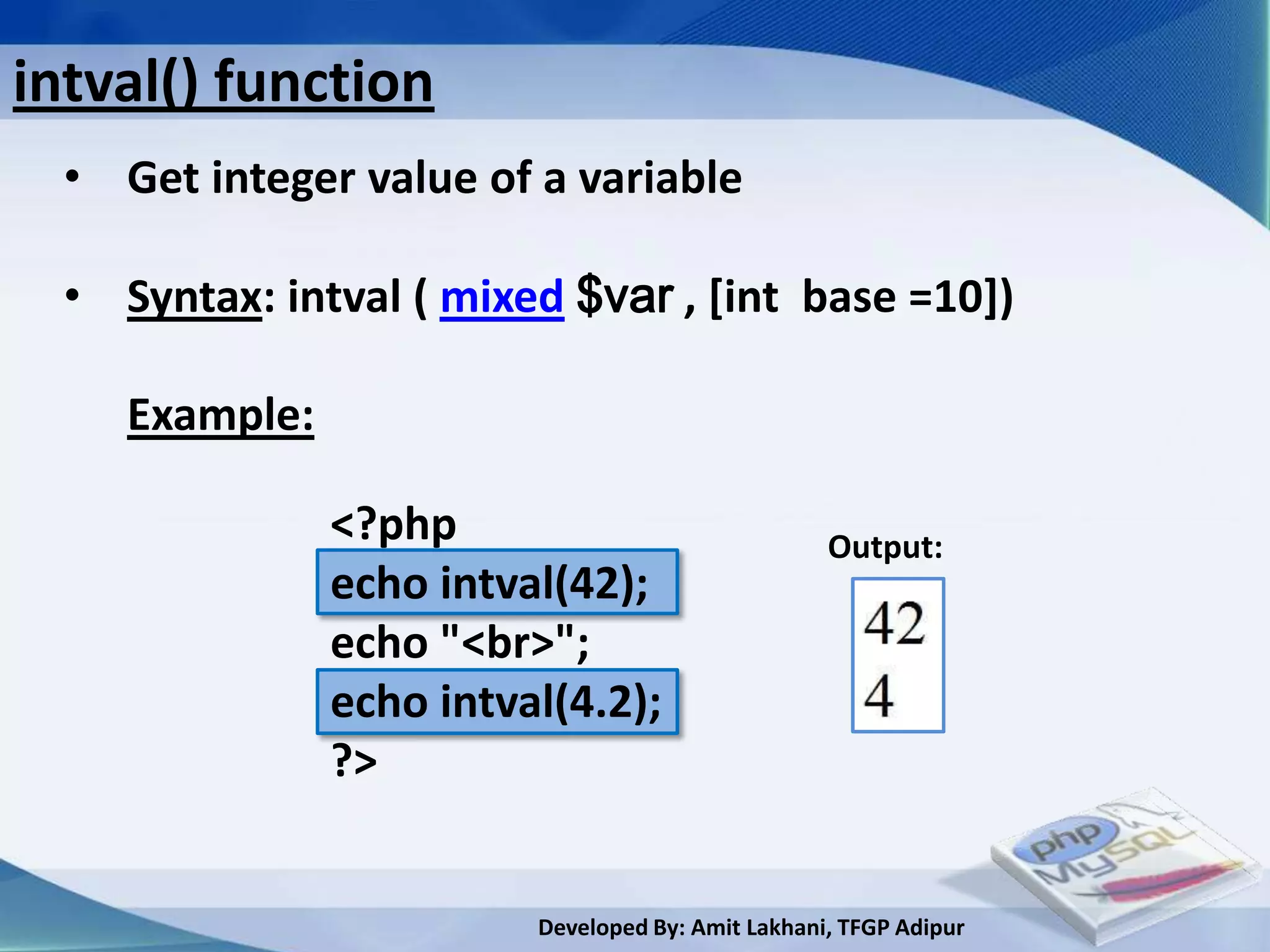 intval() function
  • Get integer value of a variable

  • Syntax: intval ( mixed $var , [int base =10])

     Example:

                <?php                               Output:
                echo intval(42);
                echo "<br>";
                echo intval(4.2);
                ?>


                          Developed By: Amit Lakhani, TFGP Adipur
 