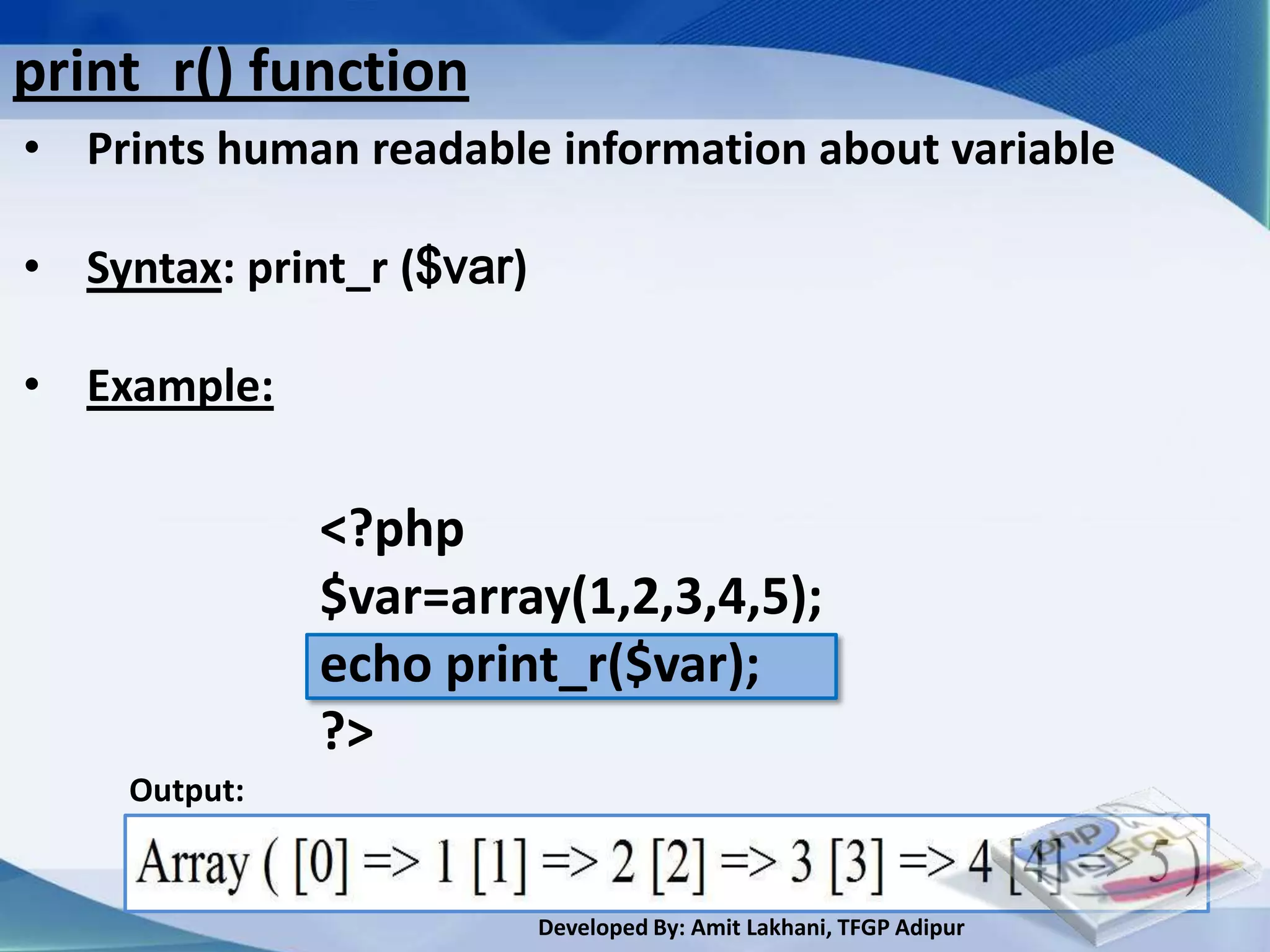 print_r() function
• Prints human readable information about variable

• Syntax: print_r ($var)

• Example:

               <?php
               $var=array(1,2,3,4,5);
               echo print_r($var);
               ?>
     Output:


                           Developed By: Amit Lakhani, TFGP Adipur
 