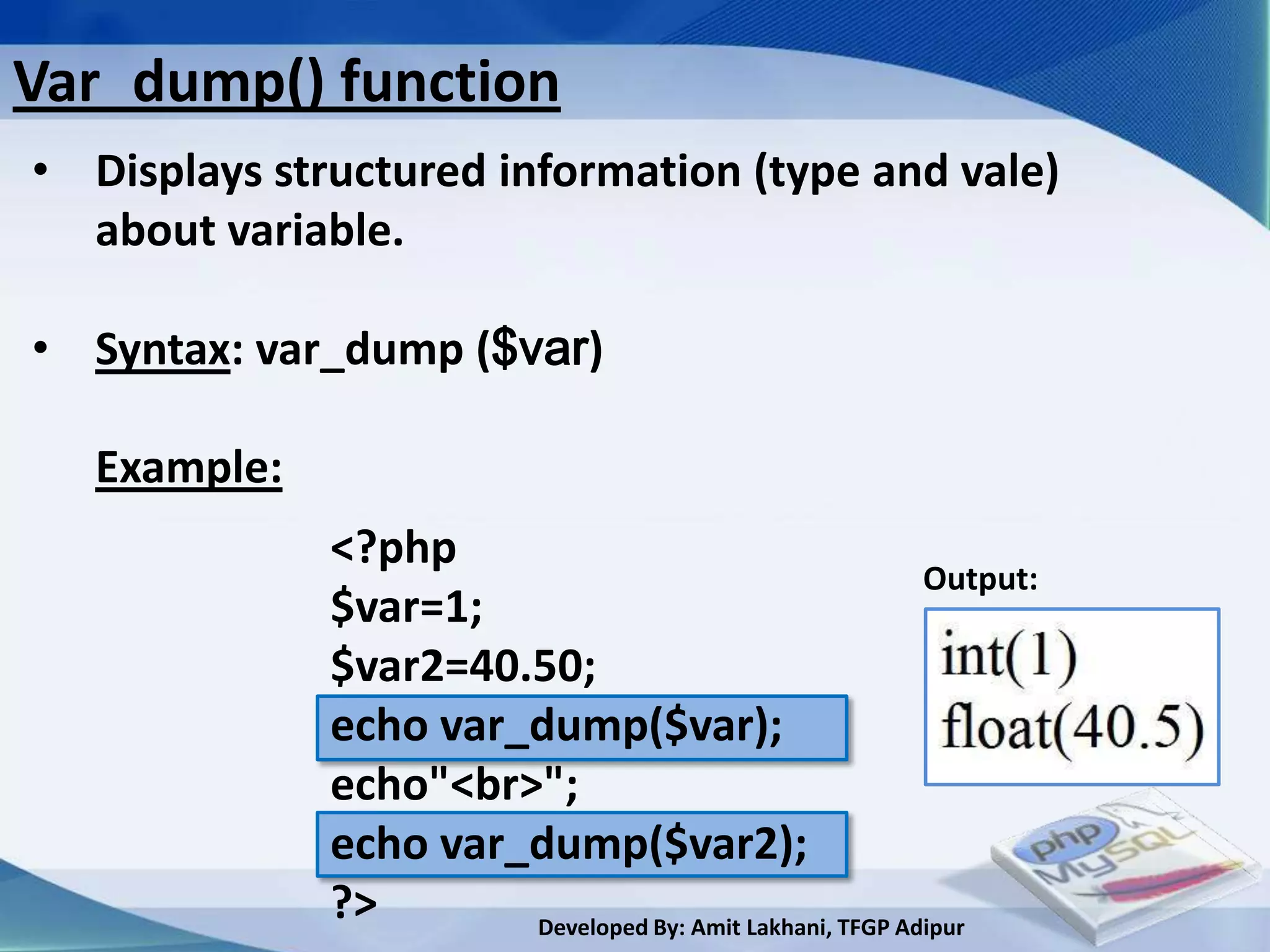 Var_dump() function
• Displays structured information (type and vale)
  about variable.

• Syntax: var_dump ($var)

   Example:
              <?php
                                                          Output:
              $var=1;
              $var2=40.50;
              echo var_dump($var);
              echo"<br>";
              echo var_dump($var2);
              ?>       Developed By: Amit Lakhani, TFGP Adipur
 