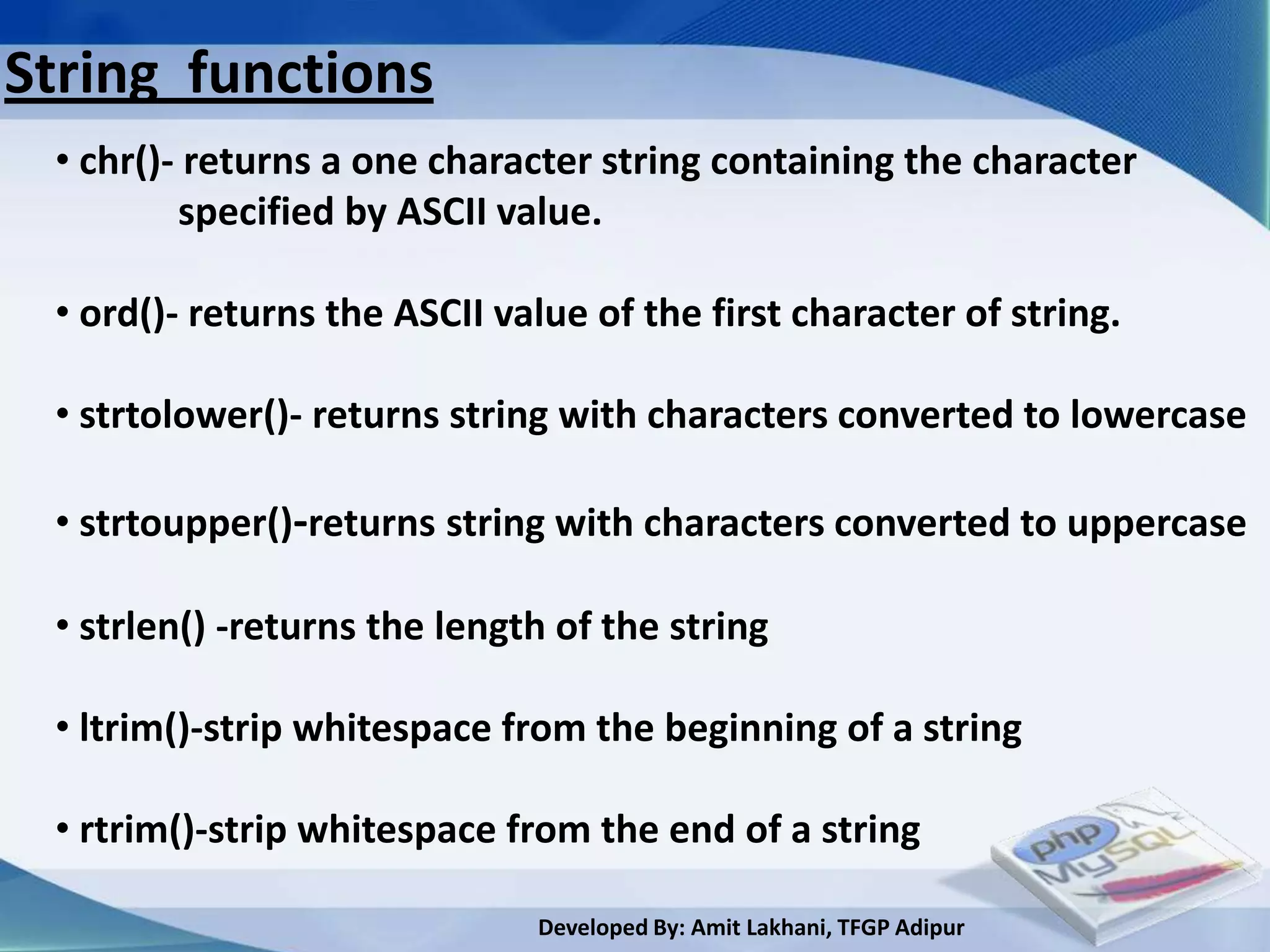 String functions
 • chr()- returns a one character string containing the character
         specified by ASCII value.

 • ord()- returns the ASCII value of the first character of string.

 • strtolower()- returns string with characters converted to lowercase

 • strtoupper()-returns string with characters converted to uppercase

 • strlen() -returns the length of the string

 • ltrim()-strip whitespace from the beginning of a string

 • rtrim()-strip whitespace from the end of a string

                              Developed By: Amit Lakhani, TFGP Adipur
 