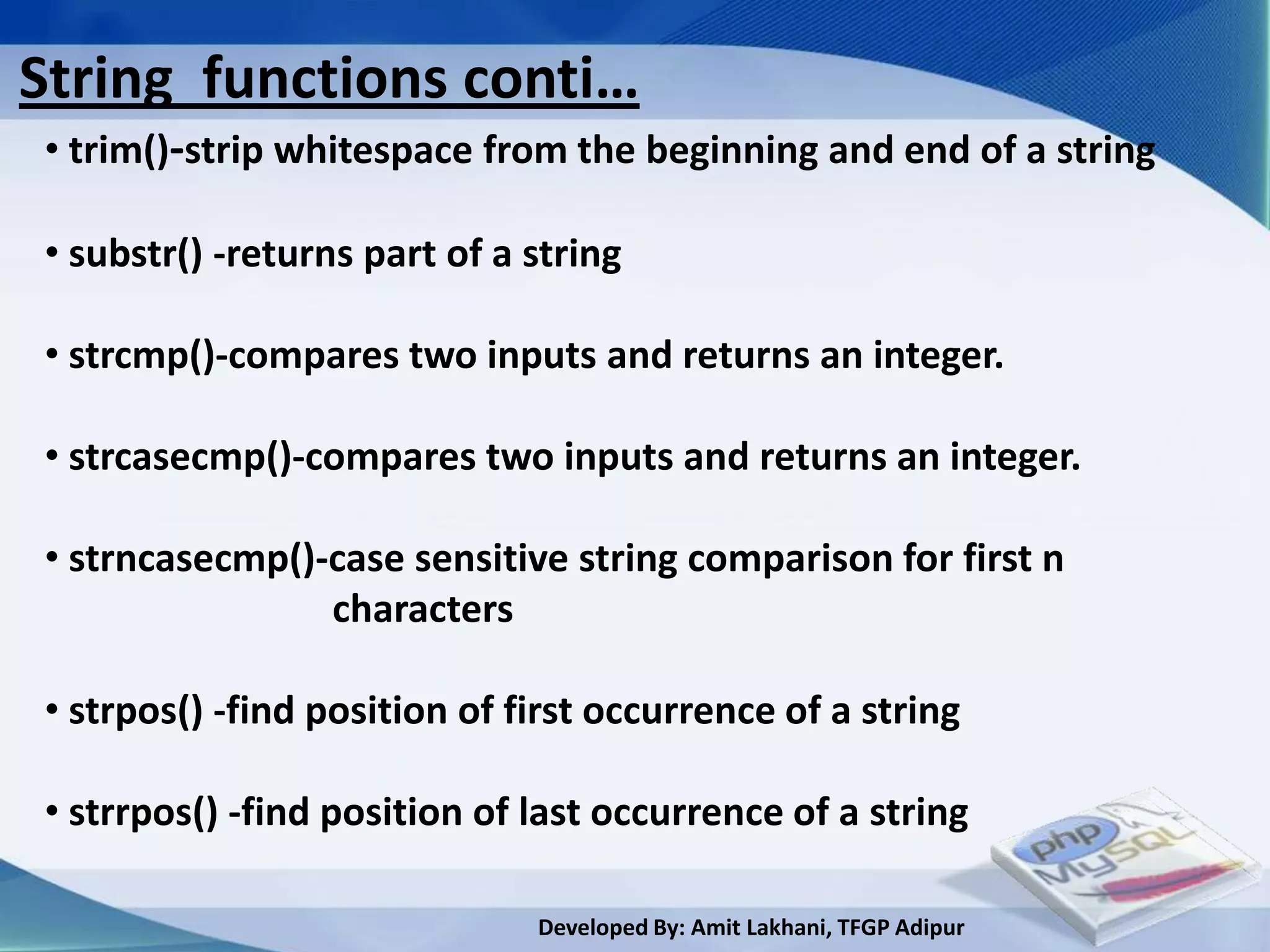 String functions conti…
• trim()-strip whitespace from the beginning and end of a string

• substr() -returns part of a string

• strcmp()-compares two inputs and returns an integer.

• strcasecmp()-compares two inputs and returns an integer.

• strncasecmp()-case sensitive string comparison for first n
                characters

• strpos() -find position of first occurrence of a string

• strrpos() -find position of last occurrence of a string

                              Developed By: Amit Lakhani, TFGP Adipur
 