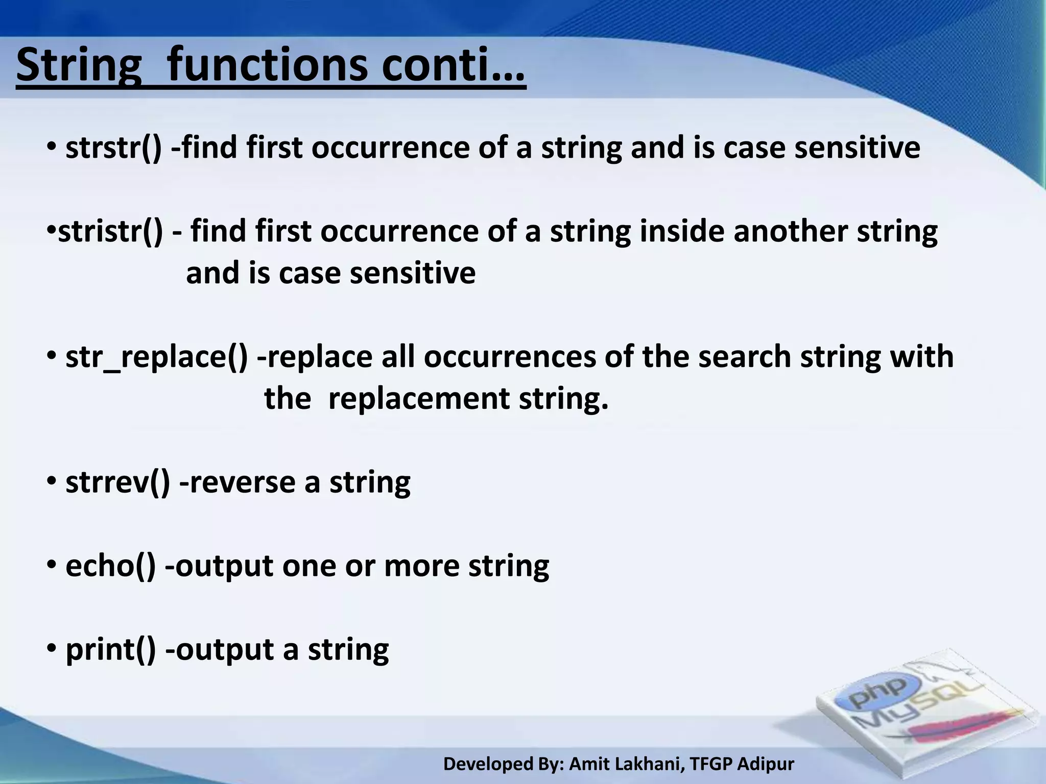 String functions conti…
 • strstr() -find first occurrence of a string and is case sensitive

 •stristr() - find first occurrence of a string inside another string
             and is case sensitive

 • str_replace() -replace all occurrences of the search string with
                  the replacement string.

 • strrev() -reverse a string

 • echo() -output one or more string

 • print() -output a string


                                Developed By: Amit Lakhani, TFGP Adipur
 