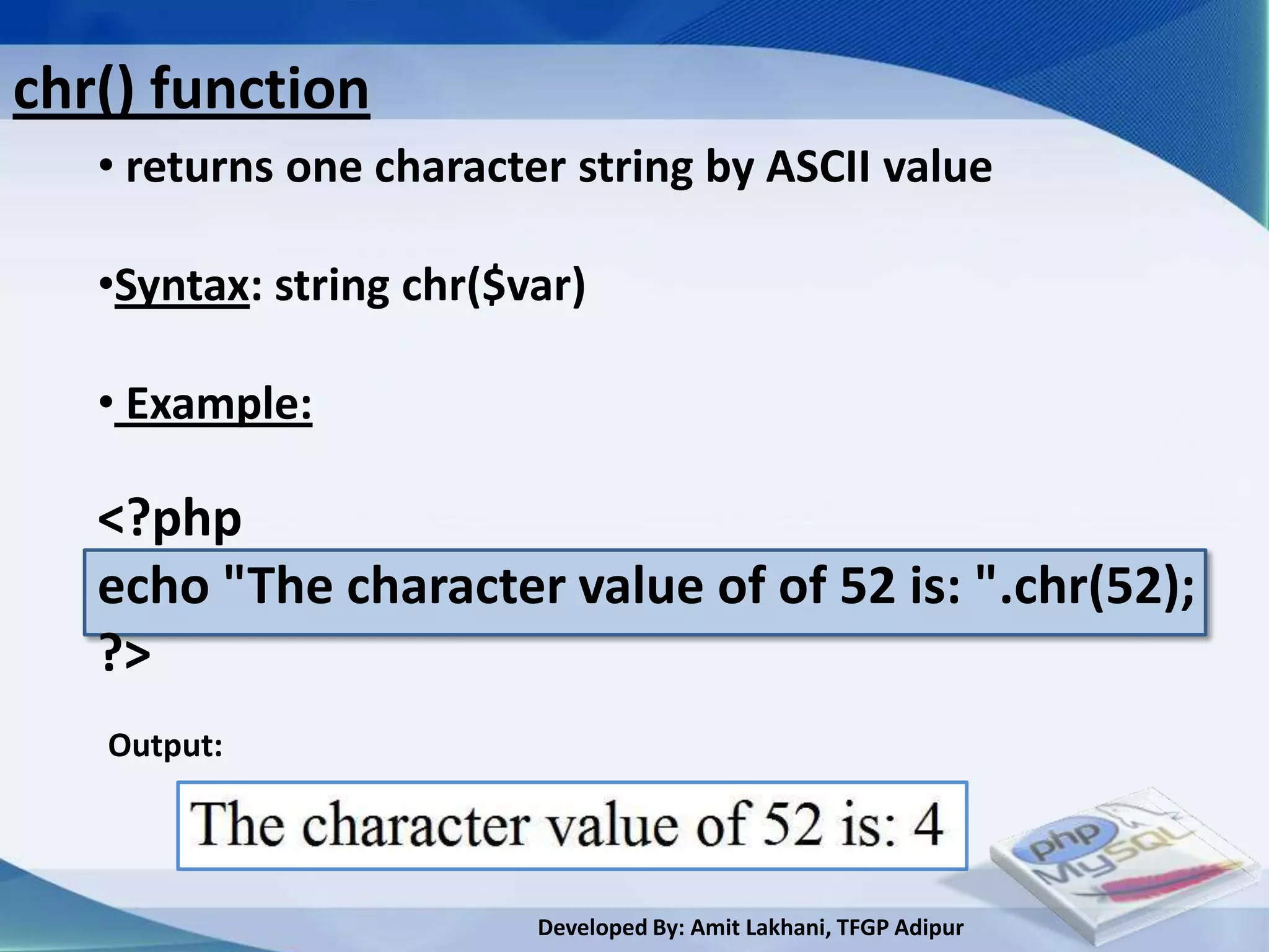 chr() function
   • returns one character string by ASCII value

   •Syntax: string chr($var)

   • Example:

   <?php
   echo "The character value of of 52 is: ".chr(52);
   ?>
   Output:




                         Developed By: Amit Lakhani, TFGP Adipur
 