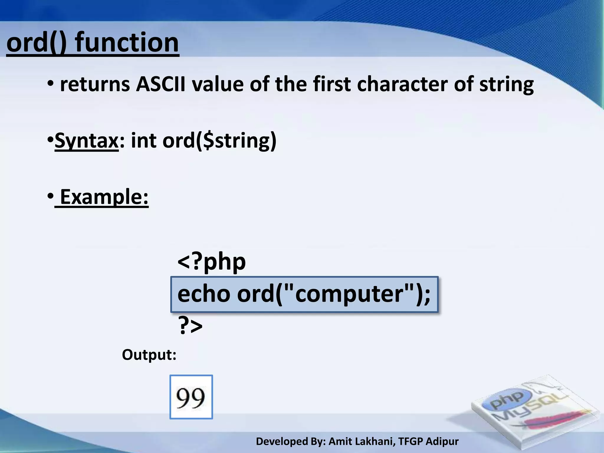 ord() function
ord() function
   • returns ASCII value of the first character of string

   •Syntax: int ord($string)

   • Example:

                     <?php
                     echo ord("computer");
                     ?>
           Output:




                           Developed By: Amit Lakhani, TFGP Adipur
 