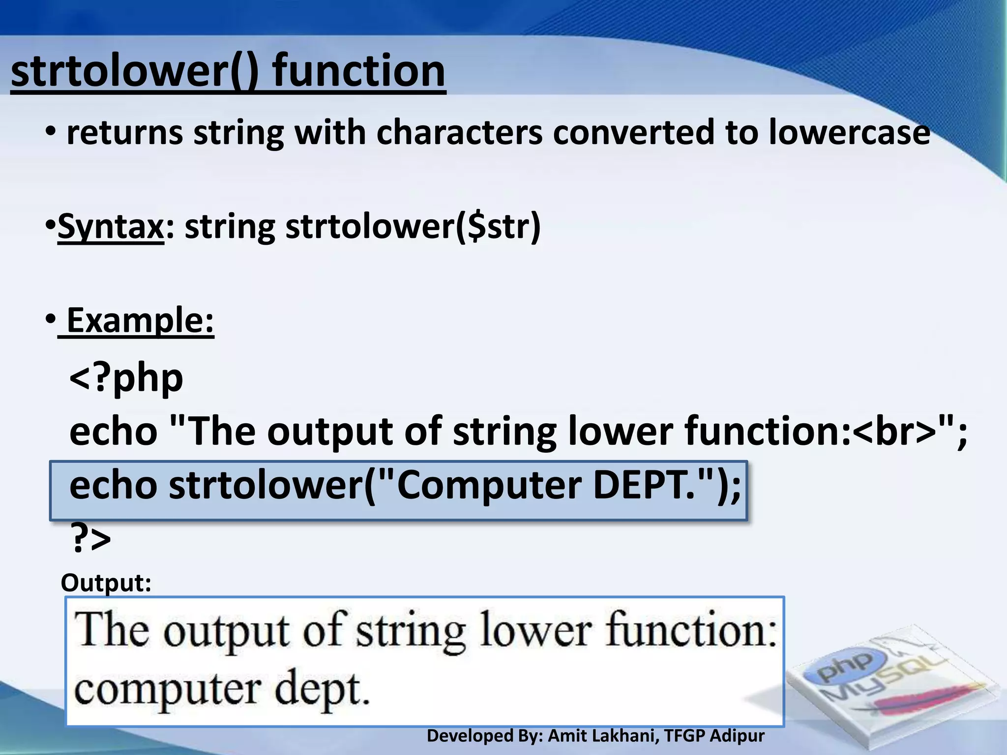 strtolower() function
 • returns string with characters converted to lowercase

 •Syntax: string strtolower($str)

 • Example:
  <?php
  echo "The output of string lower function:<br>";
  echo strtolower("Computer DEPT.");
  ?>
  Output:




                         Developed By: Amit Lakhani, TFGP Adipur
 