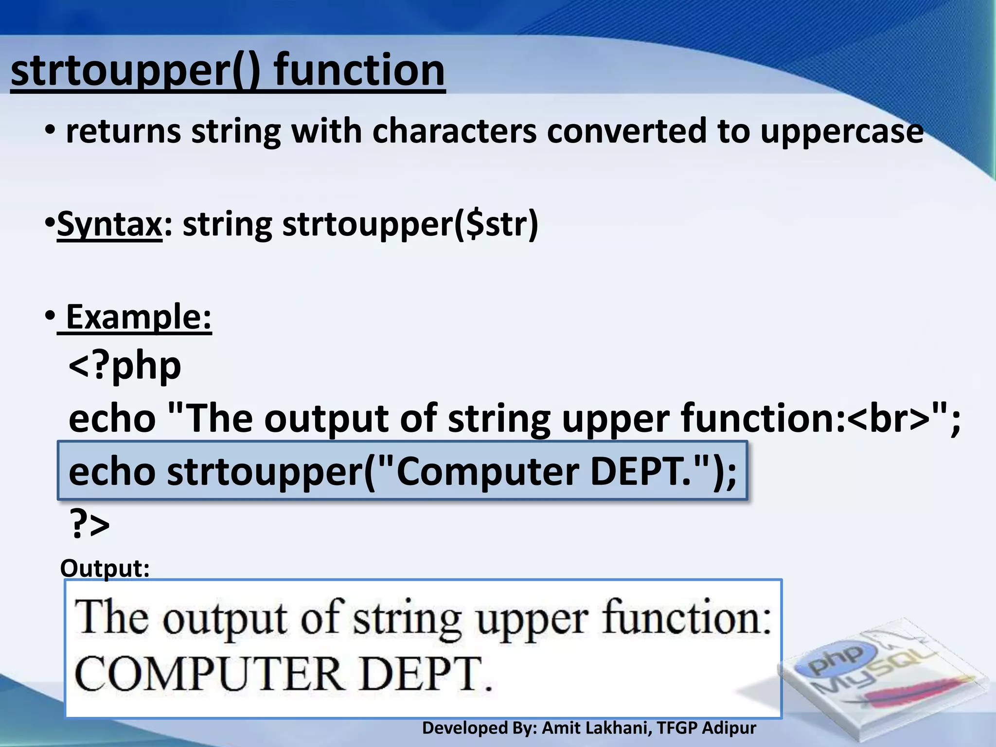 strtoupper() function
 • returns string with characters converted to uppercase

 •Syntax: string strtoupper($str)

 • Example:
  <?php
  echo "The output of string upper function:<br>";
  echo strtoupper("Computer DEPT.");
  ?>
  Output:




                         Developed By: Amit Lakhani, TFGP Adipur
 