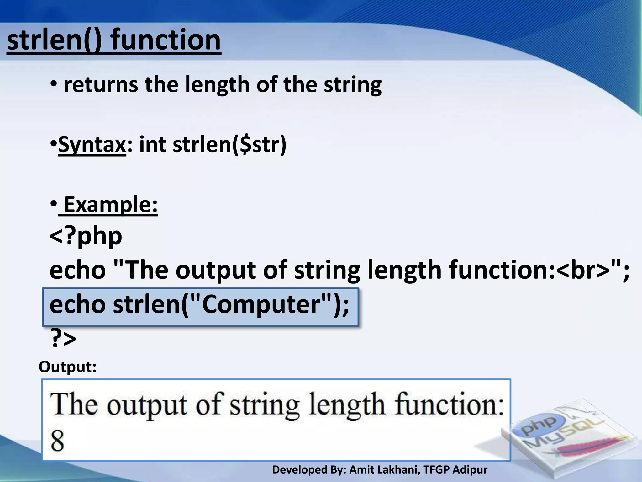strlen() function
   • returns the length of the string

   •Syntax: int strlen($str)

   • Example:
   <?php
   echo "The output of string length function:<br>";
   echo strlen("Computer");
   ?>
  Output:




                          Developed By: Amit Lakhani, TFGP Adipur
 