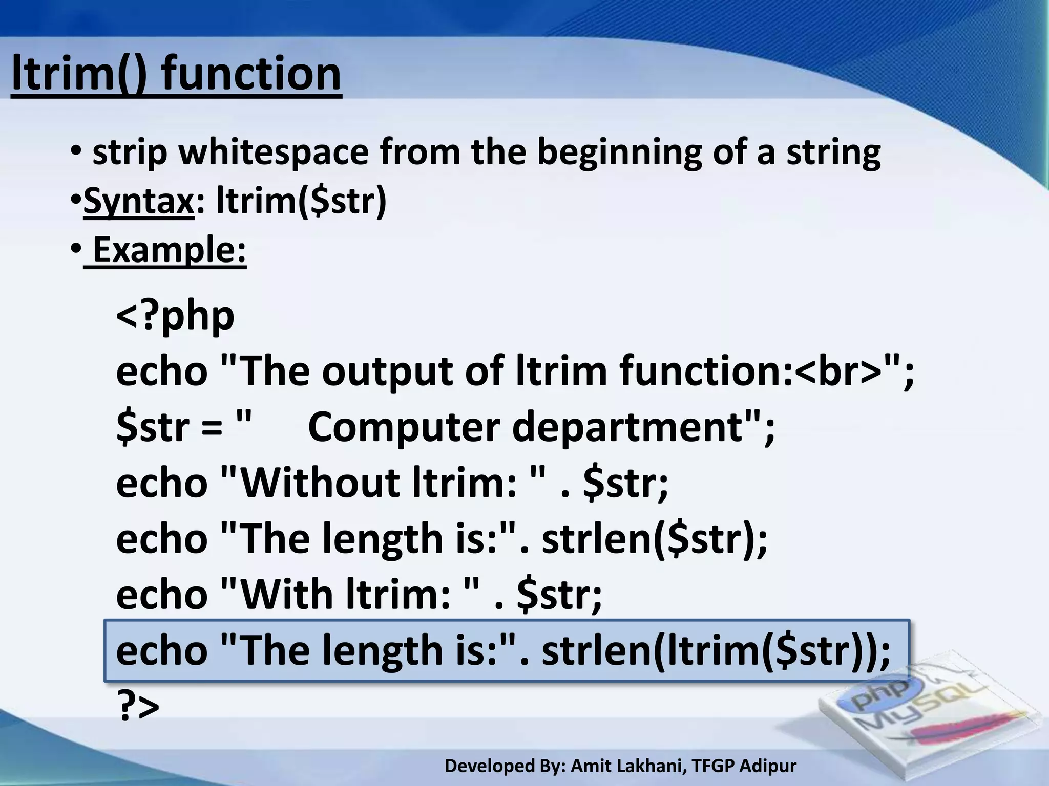 ltrim() function
  • strip whitespace from the beginning of a string
  •Syntax: ltrim($str)
  • Example:
     <?php
     echo "The output of ltrim function:<br>";
     $str = " Computer department";
     echo "Without ltrim: " . $str;
     echo "The length is:". strlen($str);
     echo "With ltrim: " . $str;
     echo "The length is:". strlen(ltrim($str));
     ?>
                        Developed By: Amit Lakhani, TFGP Adipur
 